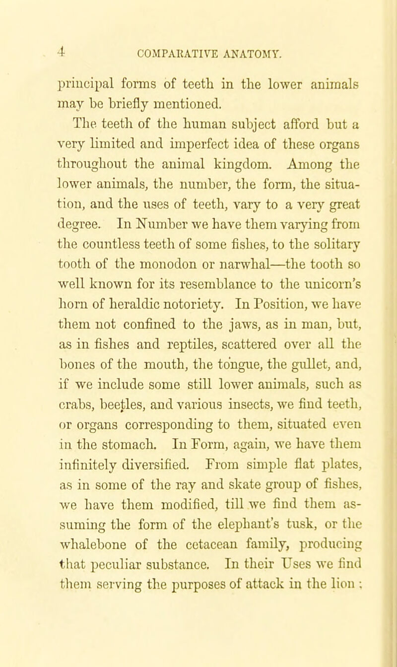 principal forms of teeth in the lower animals may be briefly mentioned. The teeth of the human subject afford but a very limited and imperfect idea of these organs tliroughout the animal kingdom. Among the lower animals, the number, the form, the situa- tion, and the uses of teeth, vary to a very great degree. In Number we have them varying from the countless teeth of some fishes, to the solitary tooth of the monodon or narwhal—the tooth so well known for its resemblance to the unicorn's horn of heraldic notoriety. In Position, we have them not confined to the jaws, as in man, but, as in fishes and reptiles, scattered over all the bones of the mouth, the tongue, the gullet, and, if we include some still lower animals, such as crabs, bee|;les, and various insects, we find teeth, or organs corresponding to them, situated even in the stomach. In Form, again, we have them infinitely diversified. From simple flat plates, as in some of the ray and skate group of fishes, we have them modified, till we find them as- suming the form of the elephant's tusk, or tlie whalebone of the cetacean family, producing that peculiar substance. In their Uses we find them serving the purposes of attack in the lion ;