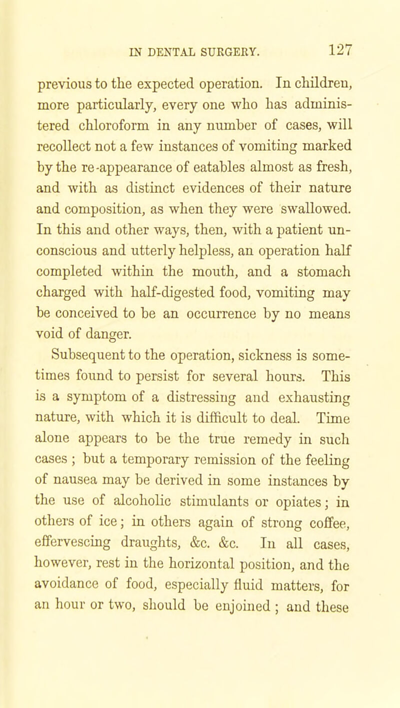 previous to tlie expected operation. In childreu, more particularly, every one who lias adminis- tered chloroform in any number of cases, will recollect not a few instances of vomiting marked by the re-appearance of eatables almost as fresh, and with as distinct evidences of their nature and composition, as when they were swallowed. In this and other ways, then, with a patient un- conscious and utterly helpless, an operation half completed within the mouth, and a stomach charged with half-digested food, vomiting may be conceived to be an occurrence by no means void of danger. Subsequent to the operation, sickness is some- times found to persist for several hours. This is a symptom of a distressing and exhausting nature, with which it is difficult to deal. Time alone appears to be the true remedy in such cases ; but a temporary remission of the feeling of nausea may be derived in some instances by the use of alcoholic stimulants or opiates; in others of ice; in others again of strong coffee, effervescing draughts, &c. &c. In all cases, however, rest in the horizontal position, and the avoidance of food, especially fluid matters, for an hour or two, should be enjoined ; and these