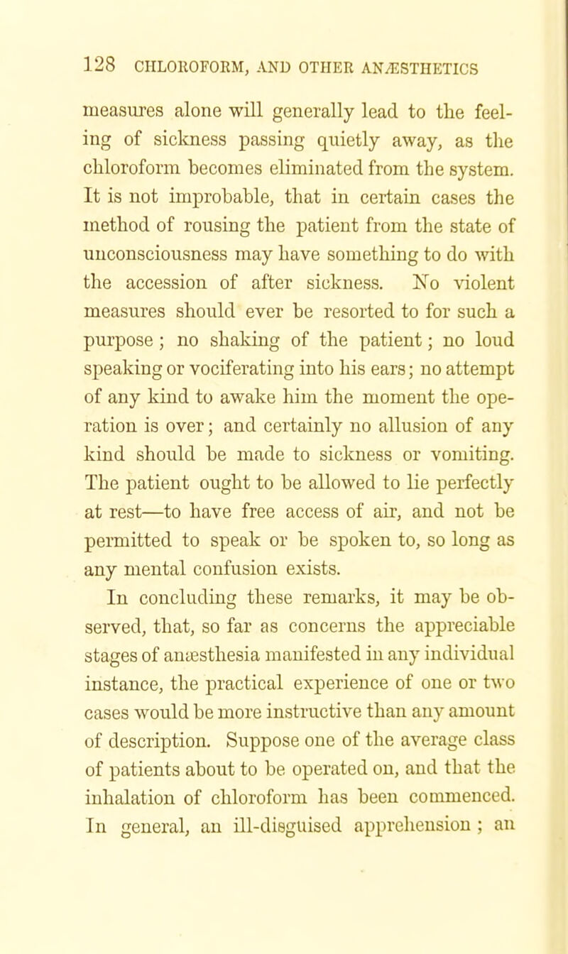measures alone will generally lead to the feel- ing of sickness passing quietly away, as the chloroform becomes eliminated from the system. It is not improbable, that in certain cases the method of rousing the patient from the state of unconsciousness may have something to do with the accession of after sickness. 'No \dolent measures should ever be resorted to for such a purpose ; no shaking of the patient; no loud sj^eaking or vociferating into his ears; no attempt of any kind to awake him the moment the ope- ration is over; and certainly no allusion of any kind should be made to sickness or vomiting. The patient ought to be allowed to lie perfectly at rest—to have free access of air, and not be permitted to speak or be spoken to, so long as any mental confusion exists. In concluding these remarks, it may be ob- served, that, so far as concerns the appreciable stages of antEsthesia manifested in any individual instance, the practical experience of one or two cases would be more instructive than any amount of description. Suppose one of the average class of patients about to be operated on, and that the inhalation of chloroform has been commenced. In general, an ill-disguised apprehension ; an