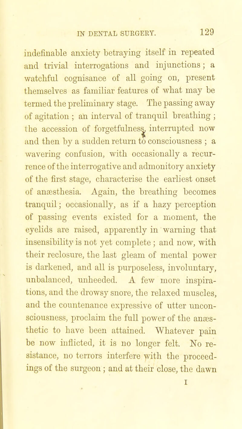 iudefiuable anxiety betraying itself in repeated and trivial interrogations and injunctions; a watcMul cognisance of all going on, present themselves as familiar features of what may be termed the preliminary stage. The passing away of agitation ; an interval of tranquil breathing ; the accession of forgetfulnes^ interrupted now and then by a sudden return to consciousness ; a wavering confusion, with occasionally a recur- rence of the interrogative and admonitory anxiety of tlie first stage, characterise the earliest onset of anaesthesia. Again, the breathing becomes tranquil; occasionally, as if a hazy perception of passing events existed for a moment, the eyelids are raised, apparently in warning that insensibility is not yet complete ; and now, with their reclosure, the last gleam of mental power is darkened, and all is purposeless, involuntary, unbalanced, unheeded. A few more inspira- tions, and the drowsy snore, the relaxed muscles, and the countenance expressive of utter uncon- sciousness, proclaim the full power of the anaes- thetic to have been attained. Whatever pain be now inflicted, it is no longer felt. ISTo re- sistance, no terrors interfere with the proceed- ings of the surgeon; and at their close, the dawn I