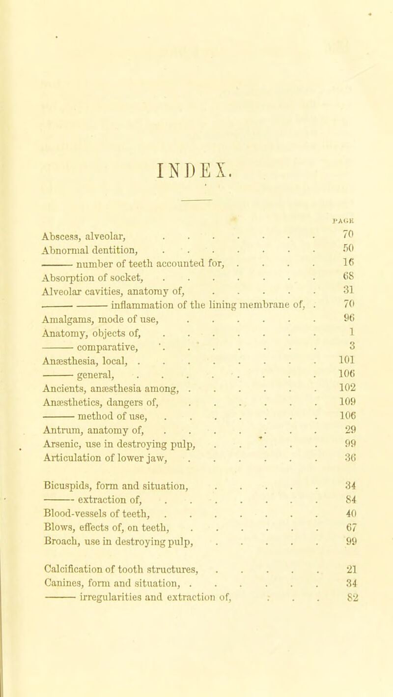 INDEX. Abscess, alveolar, 70 Abnormal dentition, >^0 number of teeth accounted for, . . . . 16 Absoi-ption of socket, 68 Alveolar cavities, anatomy of, 31 inflammation of tlie lining membrane of, . 70 Amalgams, mode of use, 96 Anatomy, objects of, 1 comparative, '. . . . . . . 3 Anaesthesia, local, 101 general, 106 Ancients, ansesthesia among, 102 AnDesthetics, dangers of, 109 method of use, ....... 106 Antnrni, anatomy of, ...... . 29 Arsenic, use in destroying pulp, 99 Articulation of lower jaw, 36 Bicuspids, form and situation, 34 extraction of, 84 Blood-vessels of teeth, 40 Blows, effects of, on teeth, 67 Broach, use in destroying pulp, 99 Calcification of tooth structures, 21 Canines, form and situation, 34 irregularities and extraction of, ... 82