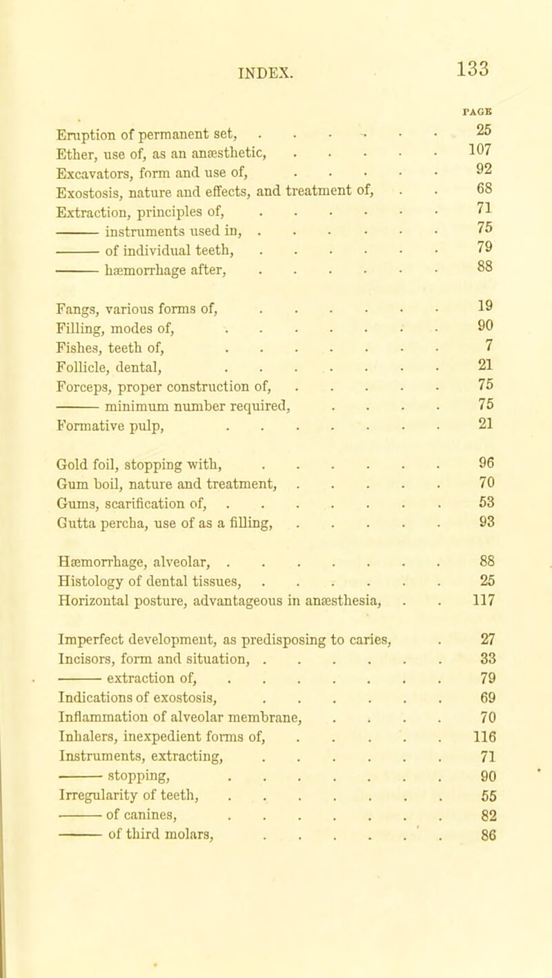 rAGB ETOption of permanent set, 25 Ether, use of, as an anrestbetic 107 Excavators, form and. nse of, 92 Exostosis, nature aucl effects, and treatment of, . . 68 Extraction, principles of, 71 instruments used in, 75 of individual teeth, 79 hfemorrhage after, 88 Fangs, various forms of, 19 Filling, modes of, • • 90 Fishes, teeth of, 7 Follicle, dental, ....... 21 Forceps, proper construction of, 75 minimum number required, .... 76 Formative pulp, 21 Gold foil, stopping -with, 96 Gum boil, nature and treatment, 70 Gums, scarification of, 63 Gutta percha, use of as a filling, 93 Haemorrhage, alveolar, 88 Histology of dental tissues, 25 Horizontal posture, advantageous in anaesthesia, . . 117 Imperfect development, as predisposing to caries, . 27 Incisors, form and situation, 33 extraction of, 79 Indications of exostosis, ...... 69 Inflammation of alveolar membrane, .... 70 Inhalers, inexpedient fonns of, 116 Instruments, extracting, 71 stopping, 90 Irregularity of teeth, 55 of canines, 82 of third molars, ' . 86