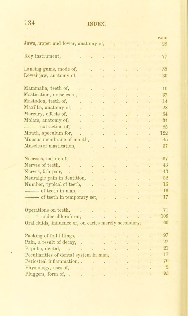 PAGE Jaws,,upper and lower, anatomy of, , . . . 28 Key instrument, 77 Lancing gums, mode of, 53 Lower jaw, anatomy of, 30 Mammalia, teeth of, 10 Mastication, muscles of, 37 Mastodon, teeth of, 14 Maxilla;, anatomy of, 28 Mercury, effects of, 64 Molars, anatomy of, . . . . - . . . 34 • extraction of, 85 Mouth, speculum for, . 122 Mucous membrane of mouth, 45 Muscles of mastication, 37 Necrosis, nature of, 67 Nerves of teeth, 43 NeiTes, 5th pair, 43 Nem-algic pain in dentition, 52 Numher, typical of teeth, 16 of teeth in man, 16 of teeth in temporary set, 17 Operations on teeth, 71 '- imder chloroform, 108 Oral fluids, influence of, on caries merely secondary, . 60 Packing of foil fillings, 97 Pain, a residt of decay, ........ 27 Papilla;, dental, 21 Peculiarities of dental system in man 17 Periosteal inflammation, 70 Physiology, uses of, - Pluggers, form of, 95