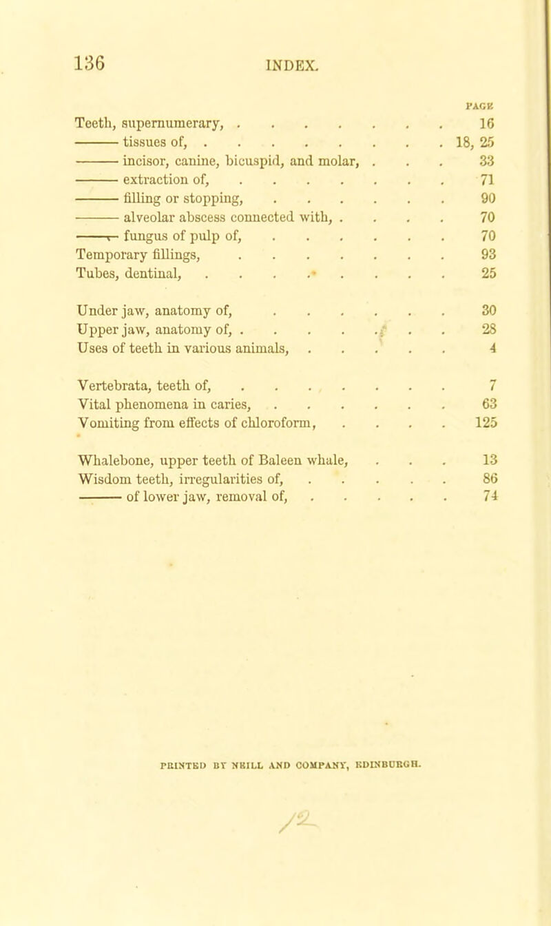 PAGK Teetli, supernumerary, 16 tissues of, 18, 25 incisor, canine, bicuspid, and molar, ... 33 extraction of, 71 filling or stopping, 90 alveolar abscess connected with, .... 70 r- fungus of pulp of, 70 Temporary fillings, 93 Tubes, dentinal, ......... 25 Under jaw, anatomy of, 30 Upper jaw, anatomy of, } . . 28 Uses of teetb in various animals, 4 Vertebrata, teeth of, 7 Vital phenomena in caries, 63 Vomiting from effects of chloroform, .... 125 Whalebone, upper teeth of Baleen whale, ... 13 Wisdom teeth, in'egularities of, 86 of lower jaw, removal of, 74 PEIHTBO BY NBILL AND COMPANY, KDINBDBOH.