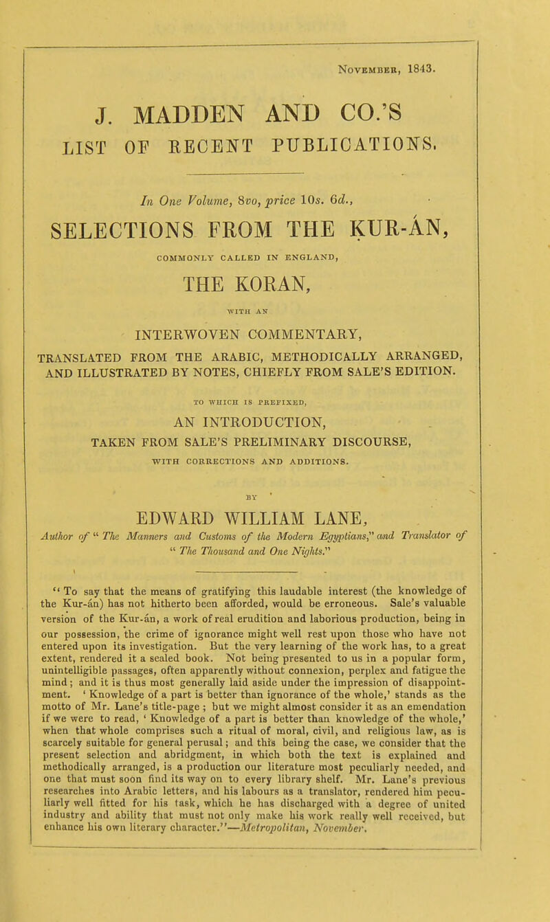 November, 1843. J. MADDEN AND CO.'S LIST OF RECENT PUBLICATIONS. In One Volume, 8co, price lOs. Qd., SELECTIONS FROM THE KUR-AN, COMMONLY CALLED IN ENGLAND, THE KORAN, WITH AN INTERWOVEN COMMENTARY, TRANSLATED FROM THE ARABIC, METHODICALLY ARRANGED, AND ILLUSTRATED BY NOTES, CHIEFLY FROM SALE'S EDITION. TO WHICH IS PREFIXED, AN INTRODUCTION, TAKEN FROM SALE'S PRELIMINARY DISCOURSE, WITH CORRECTIONS AND ADDITIONS. BY EDWARD WILLIAM LANE, Atdhor of  The Manners and Customs of the Modern Egyptians^' cmd Translator of  The Thousand and One Nights.  To say that the means of gratifying this laudable interest (the knowledge of the Kur-an) has not hitherto been afiforded, would be erroneous. Sale's valuable version of the Kur-an, a work of real erudition and laborious production, being in our possession, the crime of ignorance might well rest upon those who have not entered upon its investigation. But the very learning of the work has, to a great extent, rendered it a sealed book. Not being presented to us in a popular form, unintelligible passages, often apparently without connexion, perplex and fatigue the mind; and it is thus most generally laid aside under the impression of disappoint- ment. ' Knowledge of a part is better than ignorance of the whole,' stands as the motto of Mr. Lane's title-page ; but we might almost consider it as an emendation if we were to read, ' Knowledge of a part is better than knowledge of the whole,' when that whole comprises such a ritual of moral, civil, and religious law, as is scarcely suitable for general perusal; and this being the case, we consider that the present selection and abridgment, in which both the text is explained and methodically arranged, is a production our literature most peculiarly needed, and one that must soon find its way on to every library shelf. Mr. Lane's previous researches into Arabic letters, and his labours as a translator, rendered him pecu- liarly well fitted for his task, which he has discharged with a degree of united industry and ability that must not only make his work really well received, but enhance his own literary character.—Metroj)olitan, November,