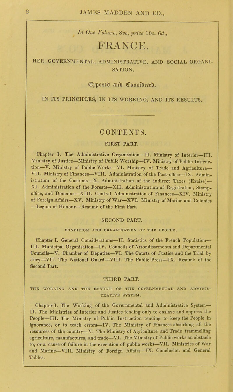 In One Volume, 8vo, price 10s. 6d., FRANCE. HER GOVERNMENTAL, ADMINISTRATIVE, AND SOCIAL ORGANI- SATION, IN ITS PRINCIPLES, IN ITS WORKING, AND ITS RESULTS. CONTENTS. FIRST PART. Chapter I. The Administrative Organisation—II. Ministry of Interior—III. Ministry of Justice—Ministry of Public Worship—IV. Ministry of Public Instruc- tion—V. Ministry of Public Works—VI. Ministry of Trade and Agriculture— VII. Ministry of Finances—VIII. Administration of the Post-office—IX. Admin- istration of the Customs—X. Administration of the indirect Taxes (Excise)— XI. Administration of the Forests—XII. Administration of Registration, Stamp- office, and Domains—XIII. Central Administration of Finances—XIV. Ministry of Foreign Affairs—XV. Ministry of War—XVI. Ministry of Marine and Colonies —Legion of Honour—Resume of the First Part. SECOND PART. COKDITION AND ORGANISATION OF THE PEOPLE. Chapter I. General Considerations—II. Statistics of the French Population— III. Municipal Organisation—IV. Councils of Arrondissements and Departmental Councils—V. Chamber of Deputies—VI. The Courts of Justice and the Trial by Jury—VII. The National Guard—VIII. The Public Press—IX. Resume of the Second Part. THIRD PART. THE -WORKING AND THE RESULTS OF THE GOVERNMENTAL AND ADMINIS- TRATIVE SYSTEM. Chapter I. The Working of the Governmental and Administrative System— II. The Ministries of Interior and Justice tending only to enslave and oppress the People—III. The Ministry of Public Instruction tending to keep the People in ignorance, or to teach errors—IV. The Ministry of Finances absorbing all the resources of the country—V. The Ministry of Agriculture and Trade trammelling agriculture, manufactures, and trade—VI. The Ministry of Public works an obstacle to, or a cause of failure in the execution of public works—VII. Ministries of \\ar and Marine—VIII. Ministry of Foreign Affairs—IX. Conclusion and General Tables.