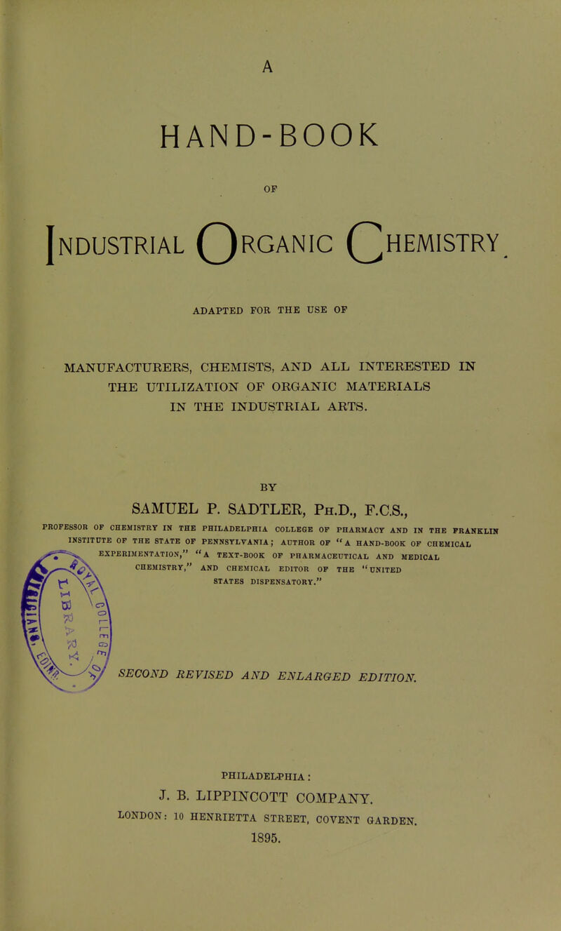 A HAND-BOOK OF Industrial Qrganic Qhemistry, ADAPTED FOR THE USE OF MANUFACTURERS, CHEMISTS, AND ALL INTERESTED IN THE UTILIZATION OF ORGANIC MATERIALS IN THE INDUSTRIAL ARTS. BY SAMUEL P. SADTLER, Ph.D., F.C.S., PROFESSOR OP CHEMISTRY IN THE PHILADELPHIA COLLEGE OP PHARMACY AND IN THE FRANKLIN INSTITDTE OP THE STATE OP PENNSYLVANIA; AUTHOR OF A HAND-BOOK OF CHEMICAL EXPERIMENTATION, a TEXT-BOOK OF PHARMACEUTICAL AND MEDICAL CHEMISTRY, AND CHEMICAL EDITOR OF THE UNITED STATES DISPENSATORY. SECOND REVISED AND ENLARGED EDITION. PHILADEL-PHIA : J. B. LIPPINCOTT COMPANY. LONDON: 10 HENRIETTA STREET, COVENT GARDEN. 1895.