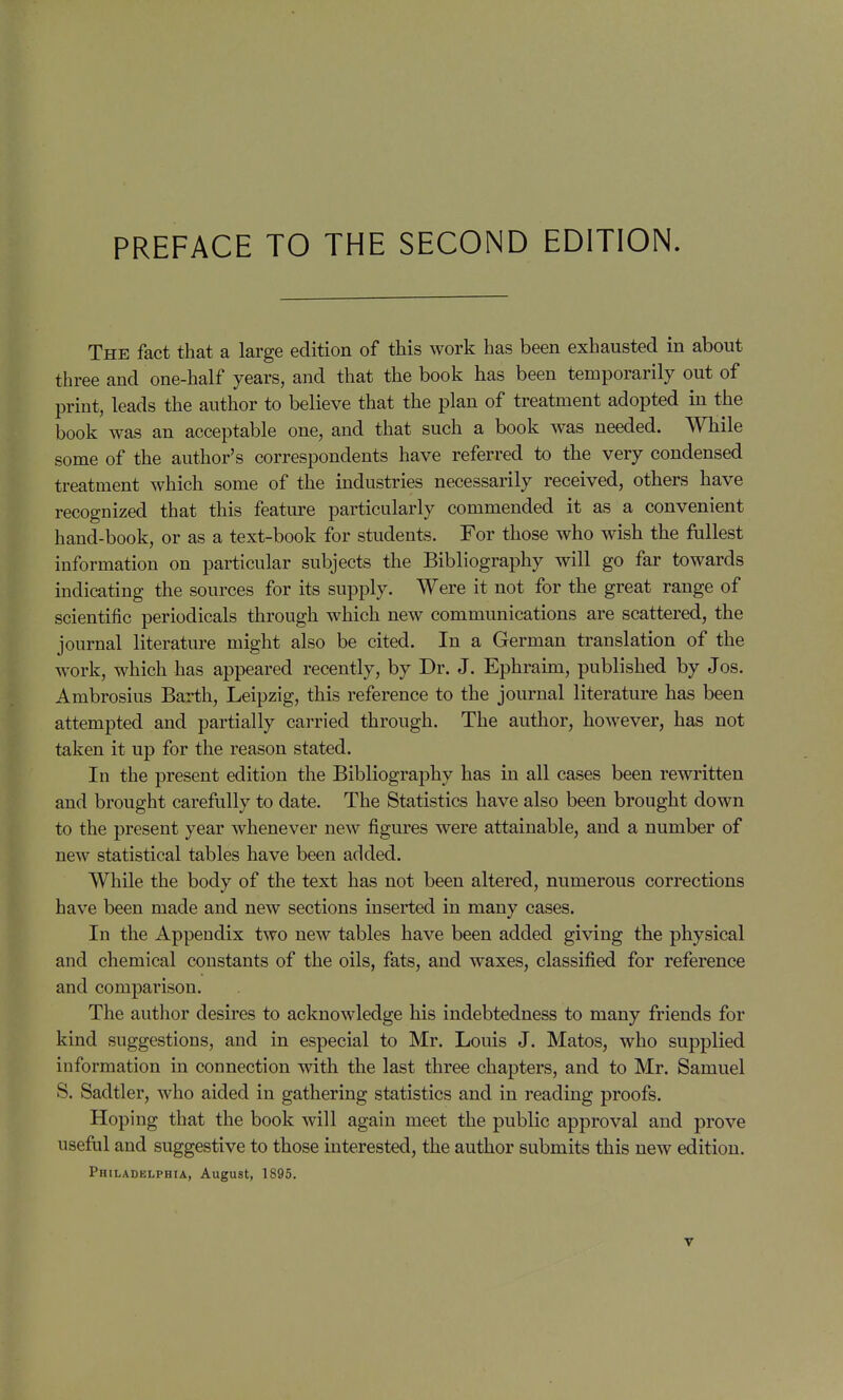 The fact that a large edition of this work has been exhausted in about three and one-half years, and that the book has been temporarily out of print, leads the author to believe that the plan of treatment adopted in the book was an acceptable one, and that such a book was needed. While some of the author's correspondents have referred to the very condensed treatment which some of the industries necessarily received, others have recognized that this feature particularly commended it as a convenient hand-book, or as a text-book for students. For those who wish the fullest information on particular subjects the Bibliography will go far towards indicating the sources for its supply. Were it not for the great range of scientific periodicals through which new communications are scattered, the journal literature might also be cited. In a German translation of the work, which has appeared recently, by Dr. J. Ephraim, published by Jos. Ambrosius Barth, Leipzig, this reference to the journal literature has been attempted and partially carried through. The author, however, has not taken it up for the reason stated. In the present edition the Bibliography has in all cases been rewritten and brought carefully to date. The Statistics have also been brought down to the present year whenever new figures were attainable, and a number of new statistical tables have been added. While the body of the text has not been altered, numerous corrections have been made and new sections inserted in many cases. In the Appendix two new tables have been added giving the physical and chemical constants of the oils, fats, and waxes, classified for reference and comparison. The author desires to acknowledge his indebtedness to many friends for kind suggestions, and in especial to Mr. Louis J. Matos, who supplied information in connection with the last three chapters, and to Mr. Samuel S. Sadtler, who aided in gathering statistics and in reading proofs. Hoping that the book will again meet the public approval and prove useful and suggestive to those interested, the author submits this new edition. Philadelphia, August, 1895,