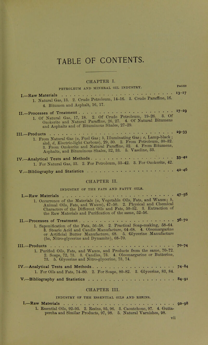 TABLE OF CONTENTS. CHAPTEE I. IL INDUSTRY, 13-17 PETROLEUM AND MINERAL OIL INDUSTRY, ^^^^ I.—Raw Materials * '^^ \ « ie 1. Natural &as, 13. 2. Crude Petroleum, 14-16. 3. Crude Paraffine, 16. 4. Bitumen and Asphalt, 16, 17, II.—Processes of Treatment • • ^7-^9 1 Of Natural Gas 17 18 2. Of Crude Petroleum, 19-26. 3. Of Ozokerite and Natural Paraffine, 26, 27. 4. Of Natural Bitumens and Asphalts and of Bituminous Shales, 27-29. III. —Products V.T 1 ' 1. From Natural Gas {a, Fuel Gas; b, Illuminating Gas; c, Lamp-black; and, d, Electric-light Carbons), 29, 30. 2. From Petroleum, 30-32. 3 From Ozokerite and Natural Paraffine, 32. 4. From Bitumens, Asphalts, and Bituminous Shales, 32, 33. 5. Vasehne, 33. IV. —Analytical Tests and Methods 33-42 1. For Natural Gas, 33. 2. For Petroleum, 33-42. 3. For Ozokerite, 42. v.—Bibliography and Statistics 42-46 CHAPTER II. INDUSTRY OF THE FATS AND FATTY OILS. I.—Raw Materials 47-56 1. Occurrence of the Materials (a, Vegetable Oils, Fats, and Waxes; 6, Animal Oils, Fats, and Waxes), 47-50. 2. Physical and Chemical Characters of the Different Oils and Fats, 50-52. 3. Extraction of the Raw Materials and Purification of the same, 52-66. II.—Processes of Treatment 56-7° 1. Saponification of the Fats, 56-58. 2. Practical Soap-making, 58-64. 3. Stearic Acid and Candle Manufacture, 64-68. 4. Oleomargarine or Artificial Butter Manufacture, 68. 5. Glycerine Manufacture (5a, Nitro-glycerine and Dynamite), 68-70. III. —Products 70-74 1. Purified Oils, Fats, and Waxes, and Products from the same, 70-72. 2. Soaps, 72, 73. 3. Candles, 73. 4. Oleomargarine or Butterine, 73. 5. Glycerine and Nitro-glycerine, 73, 74. IV. —Analytical Tests and Methods 74-84 1. For Oils and Fats, 74-80. 2. For Soaps, 80-82. 3. Glycerine, 83, 84. V.—Bibliography and Statistics 84-91 CHAPTER III. INDUSTRY OP THE ESSENTIAL OILS AND RESINS. I.—Raw Materials 93-98 1. Essential Oils, 92-95. 2. Resins, 95, 96. 3. Caoutchouc, 97. 4. Gutta- percha and Similar Products, 97, 98. 5. Natural Varnishes, 98.