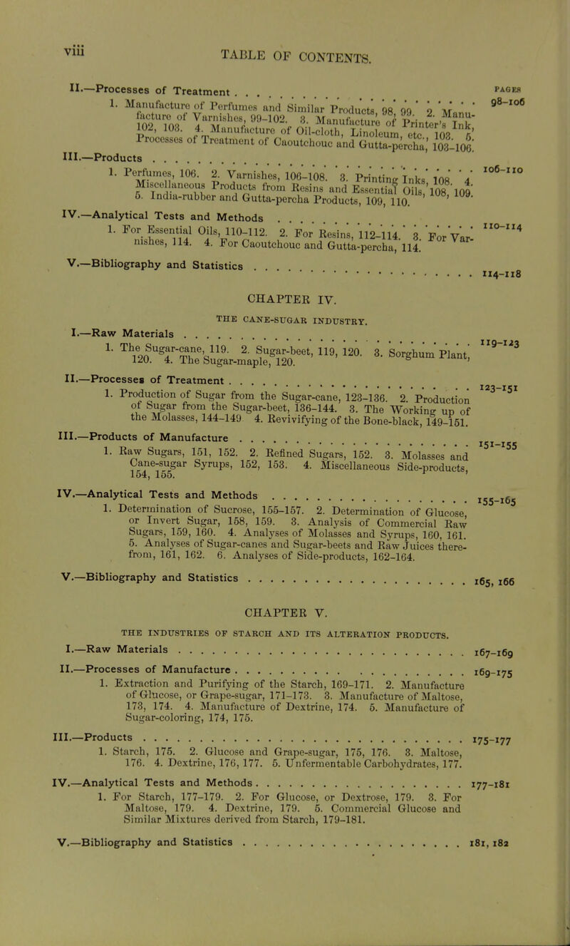 VIU II.—Processes of Treatment .... pages 1. Mamifacture of Perfumes and Similar* Products 98* ' 9 V ' ' lof 1^'IT^';ManufSa'oVprinter'fiT 102, 103. 4^]VIanufacture of Oil-cloth, Linoleum, etc 108 Processes of Treatment of Caoutchouc and Gutta-percha,' lOsllOe: III. —Products 1. Perfumes, 106. 2^ Varni'shes,'106-108. ' S. Printing Inks'108 4 Miscellaneous Products from Kesins and Essentia? CHls 'l08 109 6. India-rubber and Gutta-percha Products, 109, 110. IV. —Analytical Tests and Methods 1. For Essential Oils, 110-112. 2.'For Resins, 112-114.' 3 For'v'ar' nishes, 114. 4. For Caoutchouc and Guttapercha, 114.' V—Bibliography and Statistics .... IX4-Z18 CHAPTER IV. THE CANE-SUGAR INDUSTRY. I.—Raw Materials II.—Processes of Treatment 1. Production of Sugar from the Sugar-cane, 123-136. 2. Production ?l -^/f from the Sugar-beet, 136-144. 3. The Working up of the Molasses, 144-149 4. Revivifying of the Bone-black, 149-151. III. —Products of Manufacture 1. Raw Sugars, 151, 152. 2. Refined Sugars, 152. 3. Molasses' and Cane-sugar Syrups, 152, 153. 4. Miscellaneous Side-products, 154, 165. ' IV. —Analytical Tests and Methods 1. Determination of Sucrose, 155-157. 2. Determination of Glucose or Invert Sugar, 158, 159. 3. Analysis of Commercial Raw Sugars, 159, 160. 4. Analyses of Molasses and Syrups, 160, 161. 5. Analyses of Sugar-canes and Sugar-beets and Raw Juices there- from, 161, 162. 6. Analyses of Side-products, 162-164. V.—Bibliography and Statistics ig^^ 119-1-83 X23-X51 151-155 155-165 166 CHAPTER V. THE INDUSTRIES OF STARCH AND ITS ALTERATION PRODUCTS. I.—Raw Materials 167-169 II.—Processes of Manufacture 169-175 1. Extraction and Purifying of the Starch, 169-171. 2. Manufacture of Glucose, or Grape-sugar, 171-173. 3. Manufacture of Maltose, 173, 174. 4. Manufacture of Dextrine, 174. 6. Manufacture of Sugar-coloring, 174, 175. III. —Products 175-177 1. Starch, 175. 2. Glucose and Grape-sugar, 175, 176. 3. Maltose, 176. 4. Dextrine, 176, 177. 5. Unfermentable Carbohydrates, 177. IV. —Analytical Tests and Methods 177-181 1. For Starch, 177-179. 2. For Glucose, or Dextrose, 179. 8. For Maltose, 179. 4. Dextrine, 179. 5. Commercial Glucose and Similar Mixtures derived from Starch, 179-181. V.—Bibliography and Statistics 181, i8a