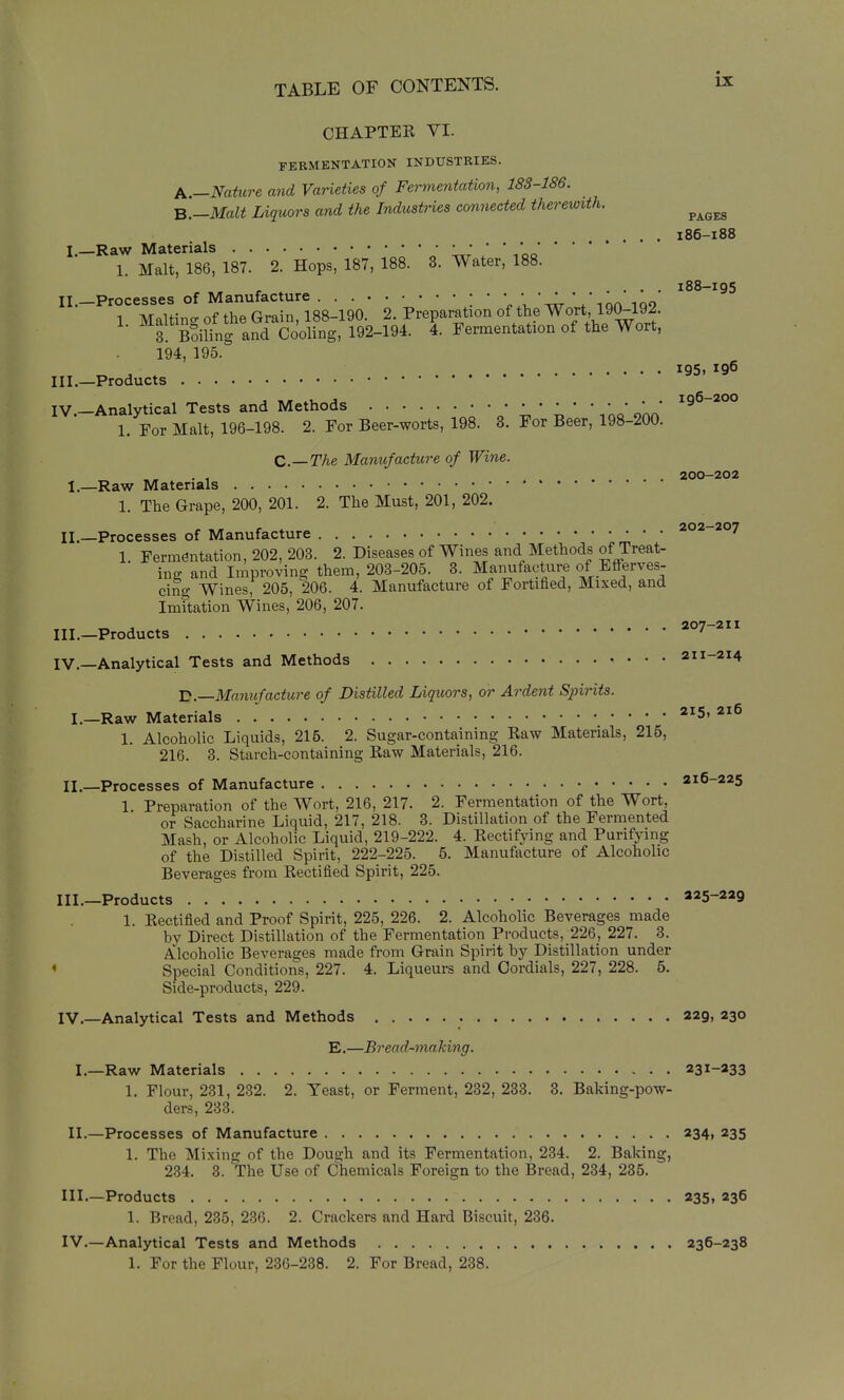 CHAPTER VI. FERMENTATION INDUSTRIES. p,.—Nature and Varieties of Fermentation, 183-186. B.-Malt Liquors and the Industries connected therewith. ^^^^ .... 186-188 I.—Raw Materials * 1. Malt, 186, 187. 2. Hops, 187, 188. 3. Water, 188. .... 188-195 II. _Processes of Manufacture ; • • * ion 1 Maltino- of the Grain, 188-190. 2. Preparation of the Wort, 190-192. 3! SSiling and Cooling, 192-194. 4. Fermentation of the Wort, 194, 195. 195. 196 III.—Products IV —Analytical Tests and Methods • • ^96-200 1. For Malt, 196-198. 2. For Beer-worts, 198. 8. For Beer, 198-200. C.—The Manufacture of Wine. „ . , . . 200-202 I. —Raw Materials 1. The Grape, 200, 201. 2. The Must, 201, 202. 202—207 II. —Processes of Manufacture ' 1. Fermentation, 202, 203. 2. Diseases of Wines and Methods ofTreat- ine and Improving them, 203-205. 3. Manufacture of Efferves- cing Wines, 205, 206. 4. Manufacture of Fortihed, Mixed, and Imitation Wines, 206, 207. III. -Products IV. —Analytical Tests and Methods 211-214 H.—Manufacture of Distilled Liquors, or Ardent Spirits. I. —Raw Materials '^^S. 216 1. Alcoholic Liquids, 216. 2. Sugar-containing Raw Materials, 215, 216. 3. Starch-containing Raw Materials, 216. II. —Processes of Manufacture 216-225 1 Preparation of the Wort, 216, 217. 2. Fermentation of the Wort, or Saccharine Liquid, 217, 218. 3. Distillation of the Fermented Mash, or Alcoholic Liquid, 219-222. 4. Rectifying and Purifying of the Distilled Spirit, 222-225. 5. Manufacture of Alcoholic Beverages from Rectified Spirit, 225. III. —Products 225-229 1. Rectified and Proof Spirit, 225, 226. 2. Alcoholic Beverages made by Direct Distillation of the Fermentation Products, 226, 227. 3. Alcoholic Beverages made from Grain Spirit by Distillation under * Special Conditions, 227. 4. Liqueurs and Cordials, 227, 228. 5. Side-products, 229. IV. —Analytical Tests and Methods 229, 230 E.—Bread-making. I.—Raw Materials 231-233 1. Flour, 231, 232. 2. Yeast, or Ferment, 232, 233. 3. Baking-pow- ders, 233. II. —Processes of Manufacture 234, 235 1. The Mixing of the Dough and its Fermentation, 234. 2. Baking, 234. 3. The Use of Chemicals Foreign to the Bread, 234, 235. Ill—Products 235, 236 1. Bread, 285, 236. 2. Crackers and Hard Biscuit, 236. IV.—Analytical Tests and Methods 236-238 1. For the Flour, 236-238. 2. For Bread, 238.
