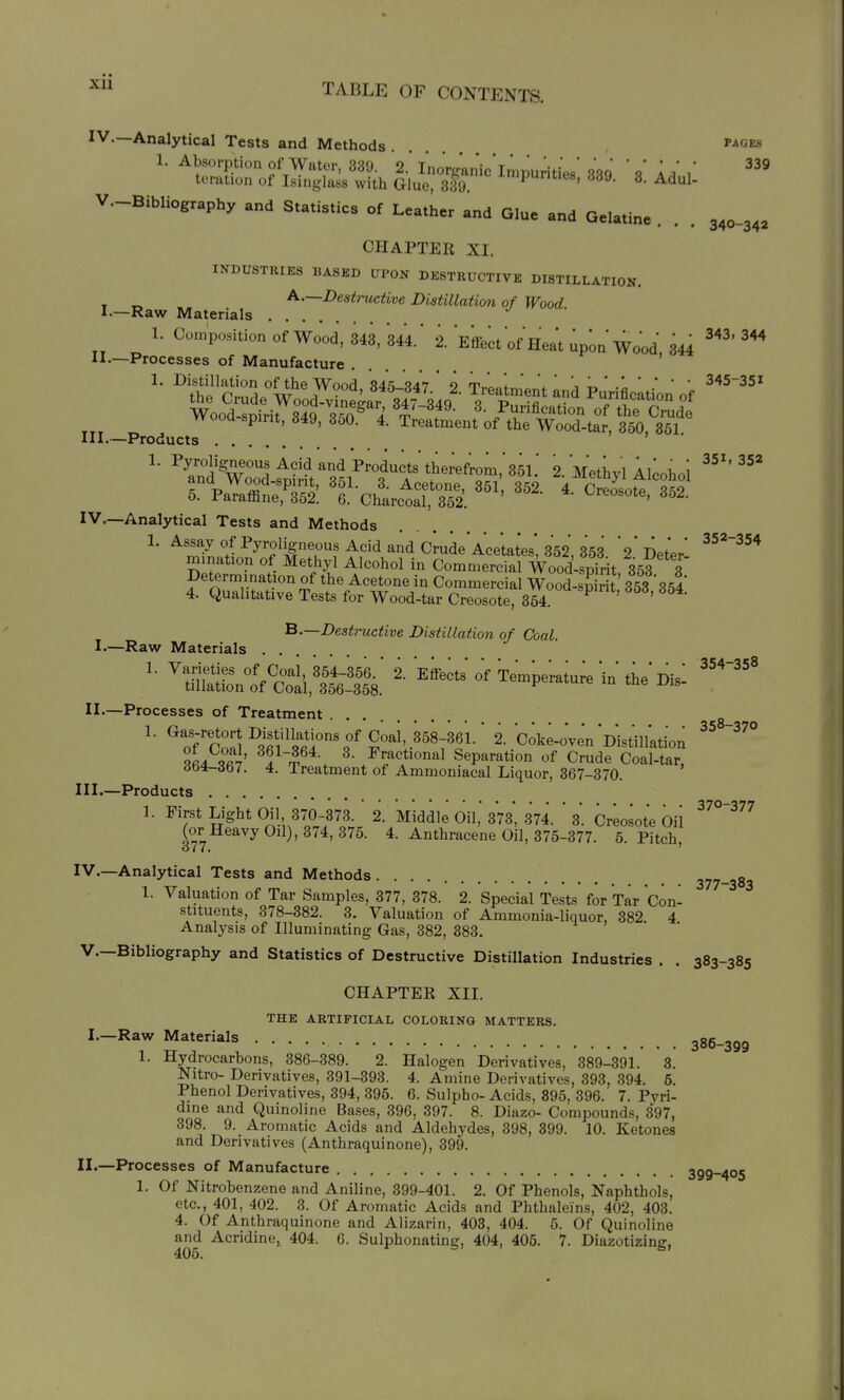 Xll IV.—Analytical Tests and Methods '^gks V,-BibIiography and S,a,i.,i„ of Leather and G.u. and G.la.ta. . . . 3,0.3,, CHAPTER XI. INDUSTRIES BASKD UPON DESTRUCTIVE DISTILLATION. , „ A.—Destructive Distillation of Wood I.—Raw Materials 1. Composition of Wood, 343, 344.' 2. Effect of Heat up^n Wood 344 ^^^ II'—Processes of Manufacture ' 1. Distillation of the Wood 345-,<?47 9 T,.l.,fJ \' j ^ ' .1 * * ' 345-351 the Crude Wood-vSar 347 34 ^ vZ^f ^ Punfication of Wood-soirit S4q -^^nA . /^cation of the Crude wooa spirit, 349, 3oO. 4. Treatment of the Wood-tar, 350, 351 III.—Products 7 , . ^' ^^/i'^w°I ^^'^ ^^ Products therefrom,'351.' 2. Methyl Alcohol and Wood-spirit, 351. 3. Acetone, 351 352 4 Sote 6. Paraffine, 352. 6. Charcoal, 352. Creosote, 362. —Analytical Tests and Methods 1. Assay of Pyroligneous Acid and Crude Acetates* 352 '9-no+V ^^^^^^ mination of Methyl Alcohol in ComnTerc al Woo^^^^^^^^^ ^35?'*t petermination of the Acetone in Commercial WooLS 353 364 4. Qualitative Tests for Wood-tar Creosote, 364. ^ ' ' ^'—■Destructive Distillation of Coal. I.—Raw Materials . . II-—Processes of Treatment ... ^of''pn.'5 ^ifi'<f«l°^ 2. coke-o'venDistilktion f^ Si' T^*-. /S^fSeparation of Crude Coal-tar, 6b1-db7. 4. Treatment of Ammoniacal Liquor, 367-370. III. —Products 370—'^77 1. First Light Oil, 370-373 2. Middle Oil, 373, 374. 3. Creosote Oil (or Heavy Oil), 374, 376. 4. Anthracene Oil, 375-377. 5. Pitch o77. ' IV. —Analytical Tests and Methods 377-383 1. Valuation of Tar Samples, 377, 378. 2. Special Tests for Tar Con- stituents, 378-382. 3. Valuation of Ammonia-liquor, 382 4 Analysis of Illuminating Gas, 382, 383. v.—Bibliography and Statistics of Destructive Distillation Industries . . 383-385 CHAPTER XII. THE ARTIFICIAL COLORING MATTERS. ^'—I^^w Materials .... -oe 1. Hydrocarbons, 386-389. 2. Halogen Derivatives, 389-391. 3. Nitro- Derivatives, 391-393. 4. Amine Derivatives, 393, 394. 6. Phenol Derivatives, 394, 396. 6. Sulpho- Acids, 895, 396. 7. Pyri- dine and Quinoline Bases, 396, 397. 8. Diazo- Compounds, 397, 398. 9. Aromatic Acids and Aldehydes, 398, 399. 10. Ketones and Derivatives (Anthraquinone), 399. II.—Processes of Manufacture 399-405 1. Of Nitrobenzene and Aniline, 399-401. 2. Of Phenols, Naphthols, etc., 401, 402. 3. Of Aromatic Acids and Phthaleins, 402, 403. 4. Of Anthraquinone and Alizarin, 403, 404. 6. Of Quinoline and Acridine^ 404. 6. Sulphonating, 404, 406. 7. Diazotizing,