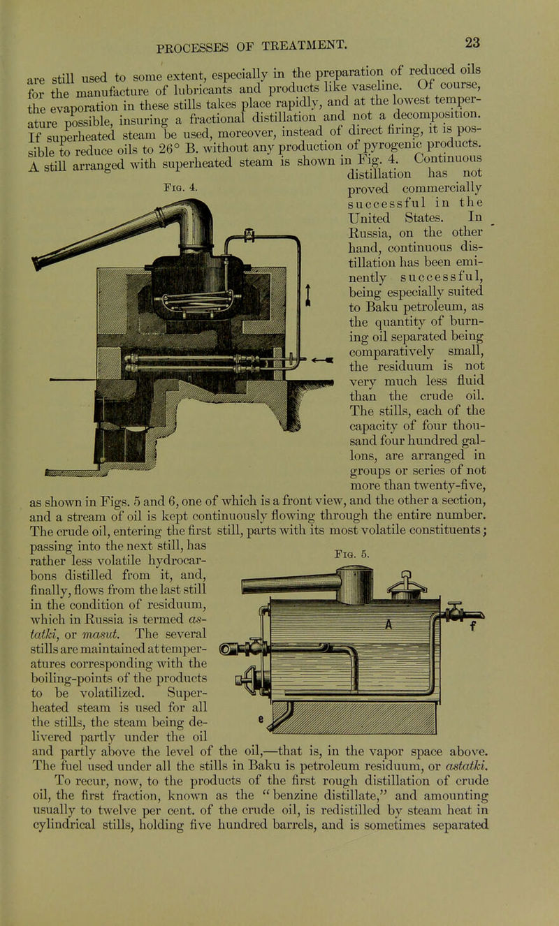 are still used to some extent, especially in the preparation of reduced oils for the manufacture of lubricants and products hke vaseline. Of course, the evaporation in these stills takes place rapidly, and at the lowest temper- ature possible, insuring a fractional distillation and not a decomposition. K superheated steam be used, moreover, instead of direct hring, it is pos- sible to reduce oils to 26° B. without any production of pyrogenic products. A still arranged with superheated steam is shown in Fig 4. Continuous ^ distillation has not Pig. 4. proved commercially successful in the United States. In Russia, on the other hand, continuous dis- tillation has been emi- nently s u c c e s s f u 1, being especially suited to Baku petroleum, as the quantity of burn- ing oil separated being comparatively small, the residuum is not very much less fluid than the crude oil. The stills, each of the capacity of four thou- sand four hundred gal- lons, are arranged in groups or series of not more than twenty-five, as shown in Figs. 5 and 6, one of which is a front view, and the other a section, and a stream of oil is kept continuously flowing through the entire number. The crude oil, entering the first still, parts with its most volatile constituents; passing into the next still, has ^ rather less volatile hydrocar- bons distilled from it, and, finally, flows from the last still in the condition of residuum, which in Russia is termed as- tatki, or masut. The several stills are maintained at temper- atures corresponding with the boiling-points of the products to be volatilized. Super- heated steam is used for all the stills, the steam being de- livered partly under the oil and partly above the level of the oil,—that is, in the vapor space above. The fuel used under all the stills in Baku is petroleum residuum, or astatki. To recur, now, to the products of the first rough distillation of crude oil, the first fraction, known as the benzine distillate, and amounting usually to twelve per cent, of the crude oil, is redistilled by steam heat in cylindrical stills, holding five hundred barrels, and is sometimes separated