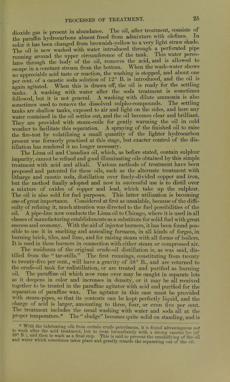 dioxide o-as is present in abundance. The oil, after treatment, consists of the paraffin hydrocarbons almost freed from admixture with olefines. In color it has been changed from brownish-yellow to a very light straw shade. The oil is now washed with water introduced through a perforated pipe ruimiuo- around the upper circumference of the tank. This water perco- lates through the body of the oil, removes the acid, and is allowed to escape in a constant stream from the bottom. When the wash-water shows no appreciable acid taste or reaction, the washing is stopped, and about one per cent, of a caustic soda solution of 12° B. is introduced, and the oil is ao-ain agitated. When this is drawn off, the oil is ready for the settling tanks, ''a washing with water after the soda treatment is sometimes followed, but it is not general. A washing with dilute ammonia is also sometimes used to remove the dissolved sulpho-compounds. The settling tanks are shallow tanks, exposed to air and light on the sides, and here any water contained in the oil settles out, and the oil becomes clear and brilliant. They are provided with steam-coils for gently warming the oil in cold weather to facilitate this separation. A spraying of the finished oil to raise the fire-test by volatilizing a small quantity of the lighter hydrocarbon present was formerly practised at this stage, but exacter control of the dis- tillation has rendered it no longer necessary. The Lima oil and Canadian oil, which, as before stated, contain sulphur impurity, cannot be refined and good illuminating oils obtained by this simple treatment with acid and alkali. Various methods of treatment have been proposed and patented for these oils, such as the alternate treatment with litharge and caustic soda, distillation over finely-divided copper and iron, but the method finally adopted and now in successful use is to distil over a mixture cf oxides of copper and lead, which take up the sulphur. The oil is also sold for fuel purposes. This latter utilization is becoming one of great importance. Considered at first as unsalable, because of the diffi- culty of refining it, much attention was directed to the fuel possibilities of the oil. A pipe-line now conducts the Lima oil to Chicago, where it is used in all classes of manufacturing establishments as a substitute for solid fuel with great success and economy. With the aid of injector burners, it has been found pos- sible to use it in smelting and annealing furnaces, in all kinds of forges, in burning brick, tiles, and lime, and for raising steam with all forms of boilers. It is used in these burners in connection with either steam or compressed air. The residuum of the original crude-oil distillation is, as was said, dis- tilled from the tar-stills. The first runnings, constituting from twenty to twenty-five per cent., will have a gravity of 38° B., and are returned to the crude-oil tank for redistillation, or are treated and purified as burning oil. The paraffine oil which now runs over may be caught in separate lots as it deepens in color and increases in density, or it may be all received together to be treated in the paraffine agitator with acid and purified for the separation of paraffine wax. The agitator in this case must be provided with steam-pipes, so that its contents can be kept perfectly liquid, and the charge of acid is larger, amounting to three, four, or even five per cent. The treatment includes the usual washing with water and soda all at the proper temperature.* The sludge becomes quite solid on standing, and is * With the luhricating oils from certain crude petroleums, it is found advantageous not Qoo^^^f ^'^^^ treatment, but to treat immediately with a strong caustic Ive (of 66 B.), and then to wash as a final step. This is said to prevent the emulsifying of the oil and water which sometimes takes place and greatly retards the separatiiag out of the oil.