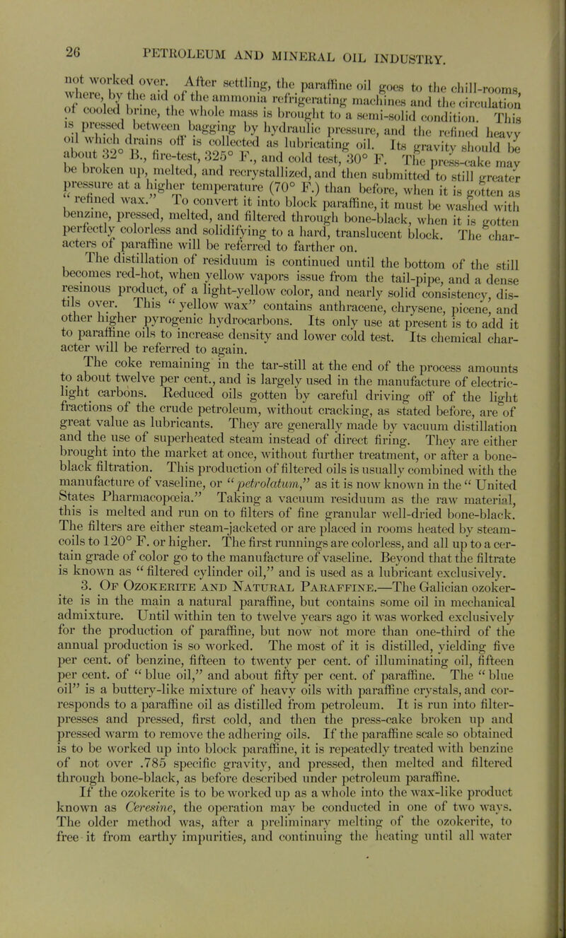 vt^e tlo nid nf^^ the paraffine oil goes to the chill-rooms, of n vl {I .1 the ammonia refngeratmg machines and the circulation of cooled brine, the whole mass is brouglit to a semi-solid condition. Thi^ nn^w^fl ^^^^^^/^^ by hydraulic pressure, and the refined heavy about ^^o^R^^'fi' f Tooih^^ as lubricating oil. Its gravity should 1^ I ' 1^?' ^ ^^^ The press-c-aice may be broken up melted, and recrystallized, and then submitted to still trreater pressure at a higher temperature (70° F.) tiian before, when it is gotten as refined wax. To convert it into block paraffine, it must be washed witii benzine, pressed, melted, and filtered through bone-black, when it is (rotten perfectly colorless and solidifying to a hard, translucent block The char- acters of paraffine will be referred to farther on. The distillation of residuum is continued until the bottom of the still becomes red-hot, when yellow vapors issue from the tail-pipe, and a dense resinous product, of a light-yellow color, and nearly solid consistency, dis- tils oyer This yellow wax contains anthracene, chrysene, picene, and other higher pyrogenic hydrocarbons. Its only use at present is to add it to paraffine oils to increase density and lower cold test. Its chemical char- acter will be referred to again. The coke remaining in the tar-still at the end of the process amounts to about twelve per cent., and is largely used in the manufacture of electric- light carbons. Reduced oils gotten by careful driving off of the light fractions of the crude petroleum, without cracking, as stated before, are of great value as lubricants. They are generally made by vacuum distillation and the use of superheated steam instead of direct firing. They are either brought into the market at once, without further treatment, or after a bone- black filtration. This production of filtered oils is usually combined with the manufacture of vaseline, or ''petrolatum, as it is now known in the United States Pharmacopoeia. Taking a vacuum residuum as the raw material, this is melted and run on to filters of fine granular well-dried bone-black. The filters are either steam-jacketed or are placed in rooms heated by steam- coils to 120° F. or higher. The first runnings are colorless, and all up to a cer- tain grade of color go to the manufacture of vaseline. Beyond that the filtrate is known as filtered cylinder oil, and is used as a lubricant exclusively. 3. Or Ozokerite and Natural Paraffine.—The Galician ozoker- ite is in the main a natural paraffine, but contains some oil in mechanical admixture. Until within ten to twelve years ago it was worked exclusively for the production of paraffine, but now not more than one-third of the annual production is so worked. The most of it is distilled, yielding five per cent, of benzine, fifteen to twenty per cent, of illuminating oil, fifteen per cent, of blue oil, and about fifty per cent, of paraffine. The blue oil is a buttery-like mixture of heavy oils with paraffine crystals, and cor- responds to a paraffine oil as distilled from petroleum. It is run into filter- presses and pressed, first cold, and then the press-cake broken up and pressed warm to remove the adhering oils. If the paraffine scale so obtained is to be worked up into block paraffine, it is repeatedly treated with benzine of not over .785 specific gravity, and pressed, then melted and filtered through bone-black, as before described under petroleum paraffine. If the ozokerite is to be worked up as a whole into the wax-like product known as Ce7'esine, the operation may be conducted in one of two ways. The older method was, after a preliminary melting of the ozokerite, to free it from earthy impurities, and continuing the heating until all water