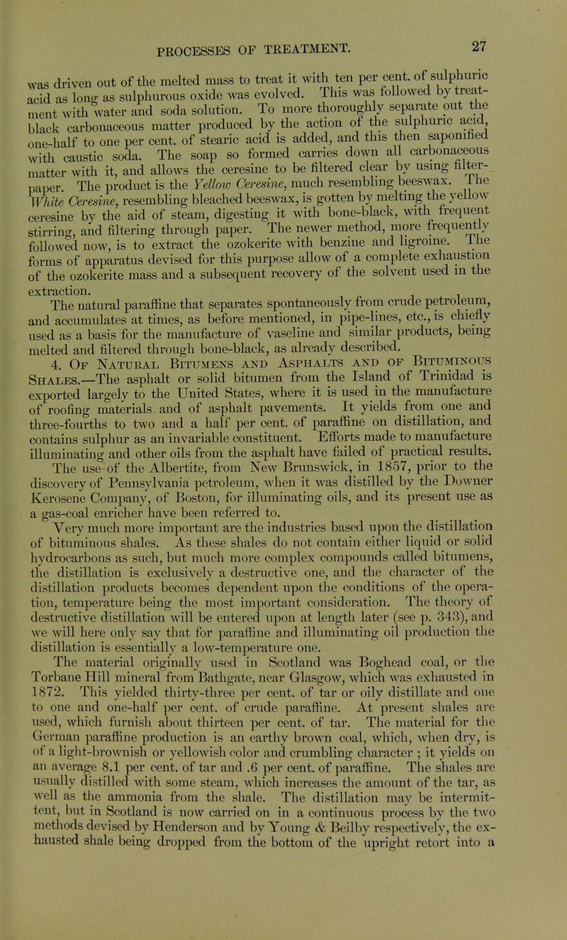 was driven out of the melted mass to treat it with ten per cent, of sulphuric acid as long as sulphurous oxide was evolved. This was followed by treat- ment with water and soda solution. To more thoroughly separate out the black carbonaceous matter produced by the action of the sulphuric acid one-half to one per cent, of stearic acid is added, and this then saponihed with caustic soda. The soap so formed carries down all carbonaceous matter with it, and allows the ceresine to be filtered clear by using filter- paper The product is the Yellow Ceresine, much resembling beeswax, ihe White Ceresine, resembling bleached beeswax, is gotten by melting the yellow ceresine by the aid of steam, digesting it with bone-black, with frequent stirring, and filtering through paper. The newer method, more frequently followed now, is to extract the ozokerite with benzine and ligroine. ihe forms of apparatus devised for this purpose allow of a complete exhaustion of the ozokerite mass and a subsequent recovery of the solvent used m the extraction. The natural paraffine that separates spontaneously from crude petroleum, and accumulates at times, as before mentioned, in pipe-lines, etc., is chiefly used as a basis for the manufacture of vaseline and similar products, being melted and filtered through bone-black, as already described. 4. Of Natural Bitumens and Asphalts and of Bituminous Shales.—The asphalt or solid bitumen from the Island of Trinidad is exported largely to the United States, where it is used in the manufacture of roofing materials, and of asphalt pavements. It yields from one and three-fourths to two and a half per cent, of paraffine on distillation, and contains sulphur as an invariable constituent. Effiarts made to nianufacture illuminating and other oils from the asphalt have failed of practical results. The use of the Albertite, from New Brunswick, in 1857, prior to the discovery of Pennsylvania petroleum, -when it was distilled by the Downer Kerosene Company, of Boston, for illuminating oils, and its present use as a gas-coal enricher have been referred to. Very much more impoi-tant are the industries based upon the distillation of bituminous shales. As these shales do not contain either liquid or solid hydrocarbons as such, but much more complex compounds called bitumens, the distillation is exclusively a destructive one, and the character of the distillation products becomes dependent upon the conditions of the opera- tion, temperature being the most important consideration. The theory of destructive distillation will be entered upon at length later (see p. 343), and we will here only say that for paraffine and illuminating oil production the distillation is essentially a low-temperature one. The material originally used in Scotland was Boghead coal, or the Torbane Hill mineral from Bathgate, near Glasgow, wdiich was exhausted in 1872. This yielded thirty-three per cent, of tar or oily distillate and one to one and one-half per cent, of crude paraffine. At present shales are used, which furnish about thirteen per cent, of tar. The material for the German paraffine production is an earthy brown coal, which, when dry, is of a light-brownish or yellowish color and crumbling character ; it yields on an average 8.1 per cent, of tar and .6 per cent, of paraffine. The shales are usually distilled with some steam, which increases the amount of the tar, as well as the ammonia from the shale. The distillation may be intermit- tent, but in Scotland is now carried on in a continuous process by the two methods devised by Henderson and by Young & Beilby respectively, the ex- hausted shale being dropped from the bottom of the upright retort into a