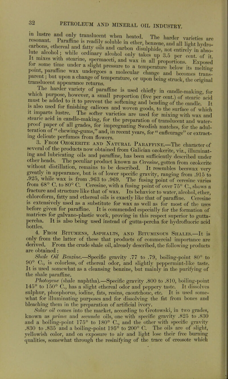 vl.^nt ^Pnrnffi^ ti'anslucent when heated. The harder varieties are lesonant. Paraffine is readily sohible in ether, benzene, and all litrht livdro carbons, etherea and fatty oils and carbon disulphide, 'not en rely n ab o lute alcoho ; while ordinary alcohol only takes up 3.5 per ciit of it It mixes with stearine, spermaceti, and w'ax in all proportions k-nos ^ for some time under a slight pressure to a temperaturj below its nS L inVT. ' ^ ^'T''^ ^ ^^^^^^^ ^d becomes trans- parent ; but upon a change of temperature, or upon being struck the ori^rinal translucent appearance returns. ^ ' ^ The harder variety of paraffine is used chiefly in candle-making, for J^^nlfh^'T?'. Tr'' ^ ''''^}^ proportion (five per cent.) of stearic acid must be added to it to prevent the softening and bending of the candle It is also used for finishing calicoes and woven goods, to the surface of which It imparts lustre. The softer varieties are used for mixing with wax and stearic acid in candle-making, for the preparation of translu^nt and water- proot paper of all grades, for impregnating Swedish matches, for the adul- teration of chewing-gums, and, in recent years, for enfleurage or extract- ing delicate perfumes from flowers. 3. From Ozokerite and Natural Paraffine.—The character of several of the products now obtained from Galician ozokerite, viz., illuminat- ing and lubricating oils and paraffine, has been sufficiently described under other heads. The peculiar product known as Ceredne, gotten from ozokerite without distillation, remains to be described. It resembles beeswax very greatly in appearance, but is of lower specific gravity, ranging from .915 to .925, while wax is from .963 to .969. The fusing point of ceresine varies from 68° C. to 80° C. Ceresine, with a fusing point of over 75° C, shows a fracture and structure like that of wax. Its behavior to Avater, alcohol, ether, chloroform, fatty and ethereal oils is exactly like that of paraffi ne. Ceresine IS extensively used as a substitute for wax as Avell as for most of the uses before given for paraffine. It is commended especially for the formation of matrices for galvano-plastic work, proving in this respect superior to gutta- percha. It is also being used instead of gutta-percha for hydrofluoric acid bottles. 4. From Bitumens, Asphalts, and Bituminous Shales.—It is only from the latter of these that products of commercial importance are derived. From the crude shale oil, already described, the following products are obtained: Shale Oil Benzine.—Specific gravity .77 to .79, boiling-point 80° to 90° C, is colorless, of ethereal odor, and slightly peppermint-like taste. It is used somewhat as a cleansing benzine, but mainly in the purifying of the shale paraffine. Photogene (shale naphtha).—Specific gravity .800 to .810, boiling-point 145° to 150° C., has a slight ethereal odor and peppery taste. It dissolves sulphur, phosphorus, iodine, fats, resins, caoutchouc, etc. It is used some- what for illuminating purposes and for dissolving the fat from bones and bleaching them in the preparation of artificial ivory. Solar oil comes into the market, according to GrotoAvski, in tw o grades, known as prima and secunda oils, one with specific gravity .825 to .830 and a boiling-point 175° to 180° C, and the other with specific gravity .830 to .835 and a boiling-point 195° to 200° C. The oils are of slight, yellowish color, and on exposure to air and light lose their free burning qualities, somewhat through the resinifying of the trace of creosote which