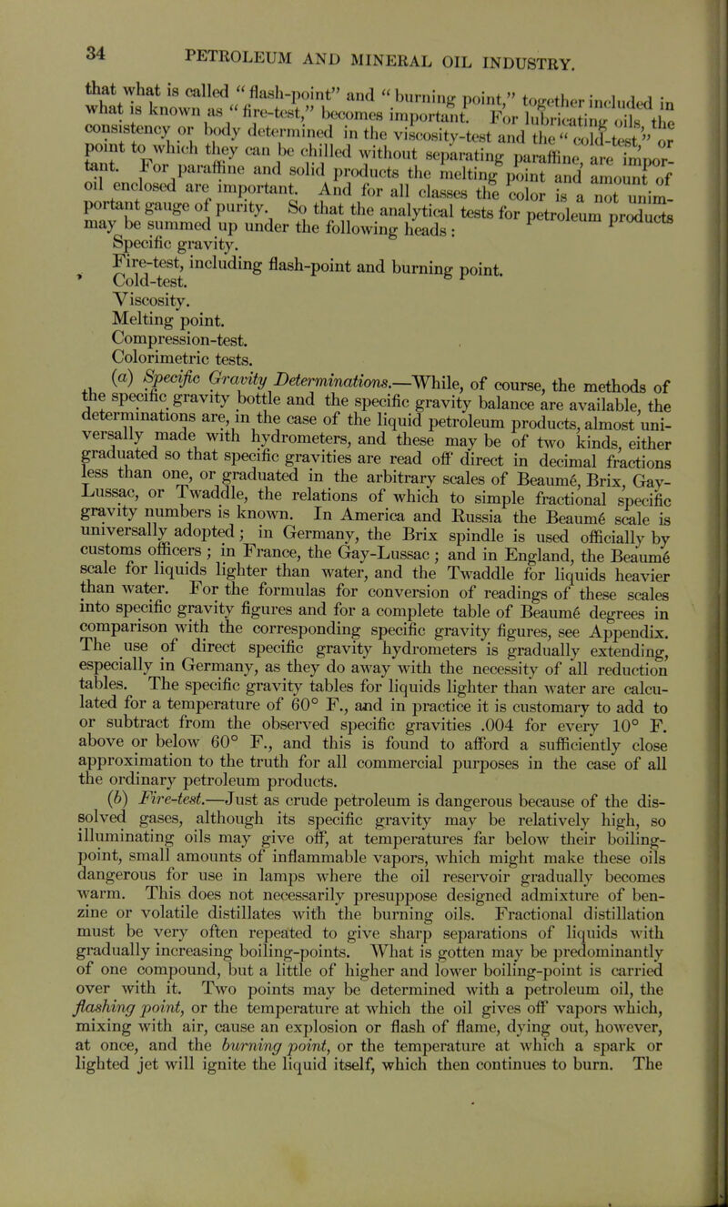 that what is called flash-point and burninf^ point, to.r.ther included in what IS known as fire-test, becomes important. For lubriciti t the consistency or body determined in the viscosity-test and the o' point to which they can be chilled without separating paraffine are fmpor tent. For parafhne and solid products the melting jiint and amouTof oil enclosed are important And for all cla-sses the color is a nTunim- portant gauge of purity So that the analytical tests for petroleum prZSs may be summed up under the following heads: proaucts Specific gravity. Fire-test, including flash-point and burning point. ' Cold-test. ^ Viscosity. Melting point. Compression-test. Colorimetric tests. (a) Spedjw Gravity Determinations.—While, of course, the methods of the specific gravity bottle and the specific gravity balance are available, the determinations are, in the case of the liquid petroleum products, almost uni- versally made with hydrometers, and these may be of two kinds, either graduated so that specific gravities are read off direct in decimal fractions less than one, or graduated in the arbitrary scales of Beaum6, Brix Gay- Lussac, or Twaddle, the relations of which to simple fractional specific gravity numbers is known. In America and Eussia the Beaum6 s^le is universally adopted; in Germany, the Brix spindle is used officially by customs officers ; in France, the Gay-Lussac ; and in England, the Beaume scale for liquids lighter than water, and the Twaddle for liquids heavier than water. For the formulas for conversion of readings of these scales into specific gravity figures and for a complete table of Beaum^ degrees in comparison with the corresponding specific gravity figures, see Appendix. The use of direct specific gravity hydrometers is gradually extending, especially in Germany, as they do aM^ay with the necessity of all reduction tables. The specific gravity tables for liquids lighter than water are calcu- lated for a temperature of 60° F., and in practice it is customary to add to or subtract from the observed specific gravities .004 for every 10° F. above or below 60° F., and this is found to affijrd a sufficiently close approximation to the truth for all commercial purposes in the case of all the ordinary petroleum products. (6) Fire-test.—Just as crude petroleum is dangerous because of the dis- solved gases, although its specific gravity may be relatively high, so illuminating oils may give off, at temperatures far below their boiling- point, small amounts of inflammable vapors, Avhich might make these oils dangerous for use in lamps where the oil reservoir gradually becomes warm. This does not necessarily presuppose designed admixture of ben- zine or volatile distillates with the burning oils. Fractional distillation must be very often repeated to give sharp separations of liquids with gradually increasing boiling-points. What is gotten may be predominantly of one compound, but a little of higher and lower boiling-point is carried over with it. Two points may be determined with a petroleum oil, the flashing point, or the temperature at which the oil gives off vapors which, mixing with air, cause an explosion or flash of flame, dying out, however, at once, and the burning point, or the temperature at which a spark or lighted jet will ignite the liquid itself, which then continues to burn. The