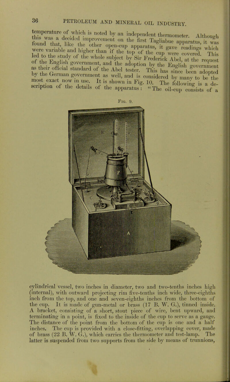 temperature of which is noted by an independent thermometer AIUioulW, foh:t ni^e't ITr^''-'^ Tagliabue a^pl^at.. ^wt touud that hive i e other open-cup apparatus, it L^ave readiuifs whi(t jvere v^UMable and h.^her than if the top of the'cup wire cove ed T it led to the study of the wliole subject by Sir Frederick Abel, al thc requ t of the English governnient, and the adoption by the English governmen their official standard of the Abel tester. This has since bcin adopted by the German government as well, and is considered by Imy t., t^l.e most exact now ni use It is shown in Fig. 10. The fblh>whfg s a de senption of the details of the apparatus: The oil-cup coiLsisL of a Fig. 9. cylindrical vessel, two inches in diameter, two and two-tenths inches high (internal), with outward projecting rim five-tenths inch wide, three-eighths inch from the top, and one and seven-eighths inches from the bottom of the cup. It is made of gun-metal or brass (17 B. W. G.), tinned inside. A bracket, consisting of a short, stout piece of wire, bent upward, and terminating in a point, is fixed to the inside of the cup to serve as a gauge. The distance of the point from the bottom of the cup is one and a half inches. The cup is provided with a close-fitting, overlapping cover, made of brass (22 B. W. G.), which carries the thermometer and test-lamp. The latter is suspended from two supports from the side by means of trunnions,