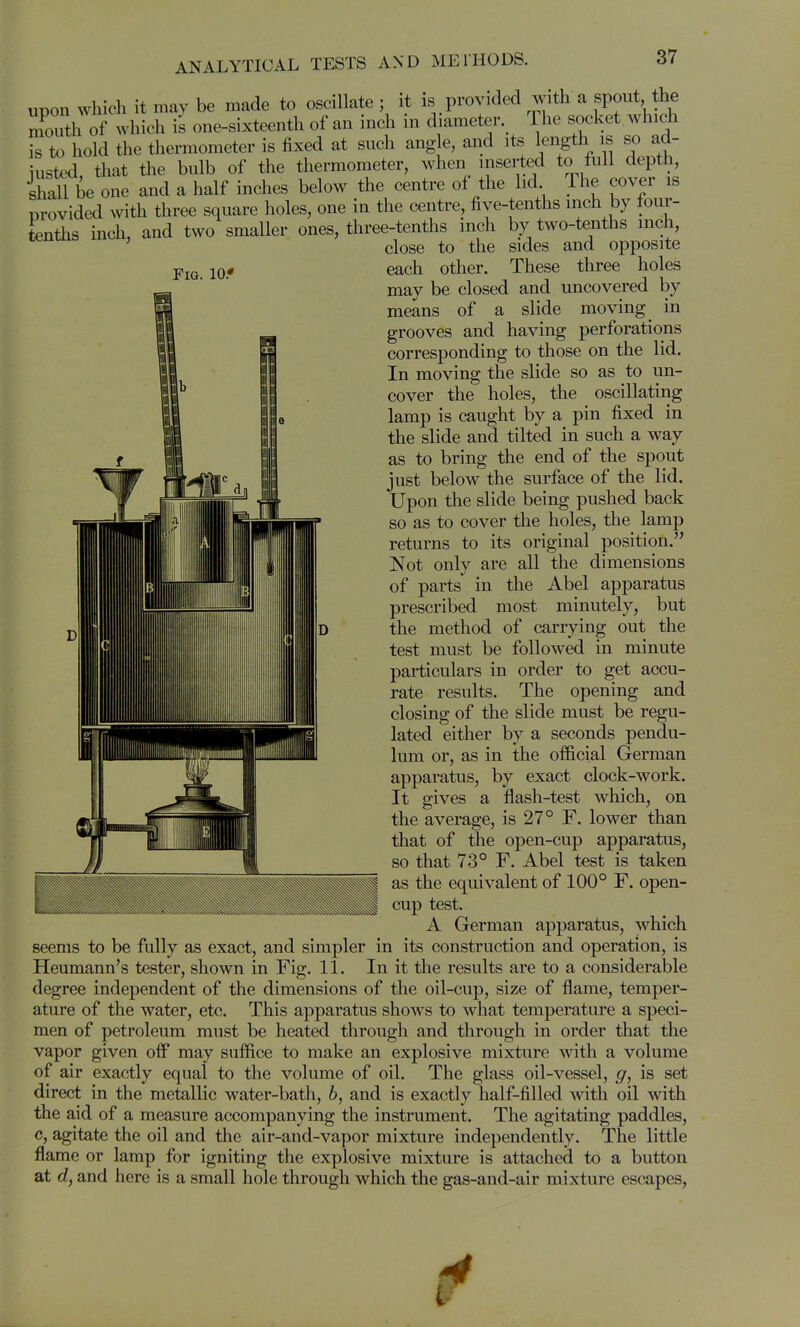 Fig. lOf upon wliich it may be made to oscillate ; it is provided with a spout the moTth of which is one-sixteenth of an inch in d ameter The socket which s to hold the thermometer is fixed at such ang e, and its length is so ad- iustcd that tlie bulb of the thermometer, when inserted to lull depth, ihall be one and a half inches below the centre of the lid The cover is provided with three square holes, one in the centre, five-tenths inch by tour- tenths inch, and two smaller ones, three-tenths inch by two-tenths mch, ' close to the sides and opposite each other. These three holes may be closed and uncovered by means of a slide moving in grooves and having perforations corresponding to those on the lid. In moving the slide so as to un- cover the holes, the oscillating lamp is caught by a pin fixed in the slide and tilted in such a way as to bring the end of the spout just below the surface of the lid. Upon the slide being pushed back so as to cover the holes, the lamp returns to its original position. Not only are all the dimensions of parts in the Abel apparatus prescribed most minutely, but the method of carrying out the test must be followed in minute particulars in order to get accu- rate results. The opening and closing of the slide must be regu- lated either by a seconds pendu- lum or, as in the official German apparatus, by exact clock-work. It gives a flash-test which, on the average, is 27° F. lower than that of the open-cup apparatus, so that 73° F. Abel test is taken as the equivalent of 100° F. open- cup test. A German apparatus, which seems to be fully as exact, and simpler in its construction and operation, is Heumann's tester, shown in Fig. 11. In it the results are to a considerable degree independent of the dimensions of the oil-cup, size of flame, temper- ature of the water, etc. This apparatus shows to what temperature a speci- men of petroleum must be heated through and through in order that the vapor given off may suffice to make an explosive mixture with a volume of air exactly equal to the volume of oil. The glass oil-vessel, g, is set direct in the metallic water-bath, 6, and is exactly half-filled with oil with the aid of a measure accompanying the instrument. The agitating paddles, c, agitate the oil and the air-and-vapor mixture independently. The little flame or lamp for igniting the explosive mixture is attached to a button at d, and here is a small hole through which the gas-and-air mixture escapes, r