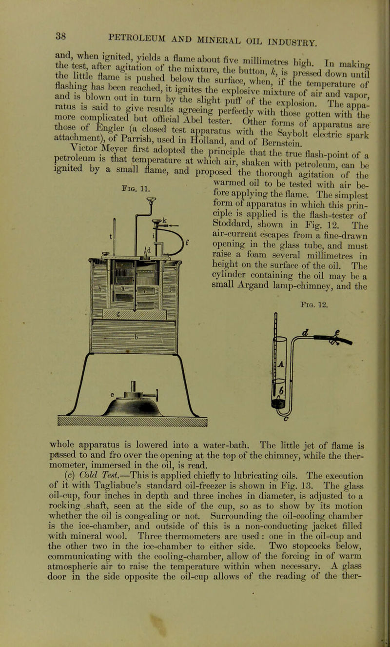 and when Ignited, yields a flame about five millimetres hi.rh Tn i.- the test, aftx^r agitation of the mixture the button , ^ i '''^ the little flame is pushed below the surf^^^ ^'i flashing has been riiched, it ign7tes the c^Xsiv^^ and is blown out in turn by the sli^t nuff nrfl?. f ratus is said to give resulte ag eei^ p^H^^^^^^ The appa- more complicated but official Lter Othlr L T l'^ those of Engler (a closed test appattul' .TI'T;,^:^ ISTL::^ attachment) of Parnsh, used in Holland, and of Bernstein ^ Victor Meyer first adopted the principle that the true flash-point of a Ignited by a small flame, and proposed the thorough agitation of the warmed oil to be tested with air be- fore applying the flame. The simplest form of apparatus in which this prin- ciple is applied is the flash-tester of Stoddard, shown in Fig. 12. The air-current escapes from a fine-drawn opening in the glass tube, and must raise a foam several millimetres in height on the surface of the oil. The cylinder containing the oil may be a small Argand lamp-chimney, and the Fig. 12. Fig. 11. 6 whole apparatus is lowered into a water-bath. The little jet of flame is passed to and fro over the opening at the top of the chimney, while the ther- mometer, immersed in the oil, is read. (c) Cold Test—This is applied chiefly to lubricating oils. The execution of it with Tagliabue's standard oil-freezer is shown in Fig. 13. The glass oil-cup, four inches in depth and three inches in diameter, is adjusted to a rocking shaft, seen at the side of the cup, so as to show by its motion whether the oil is congealing or not. Surrounding the oil-cooling chamber is the ice-chamber, and outside of this is a non-conducting jacket filled with mineral wool. Three thermometers are used: one in the oil-cup and the other two in the ice-chamber to either side. Two stopcocks below, communicating with the cooling-chamber, allow of the forcing in of warm atmospheric air to raise the temperature within M^hen necessary. A glass door in the side opposite the oil-cup allows of the reading of the ther-