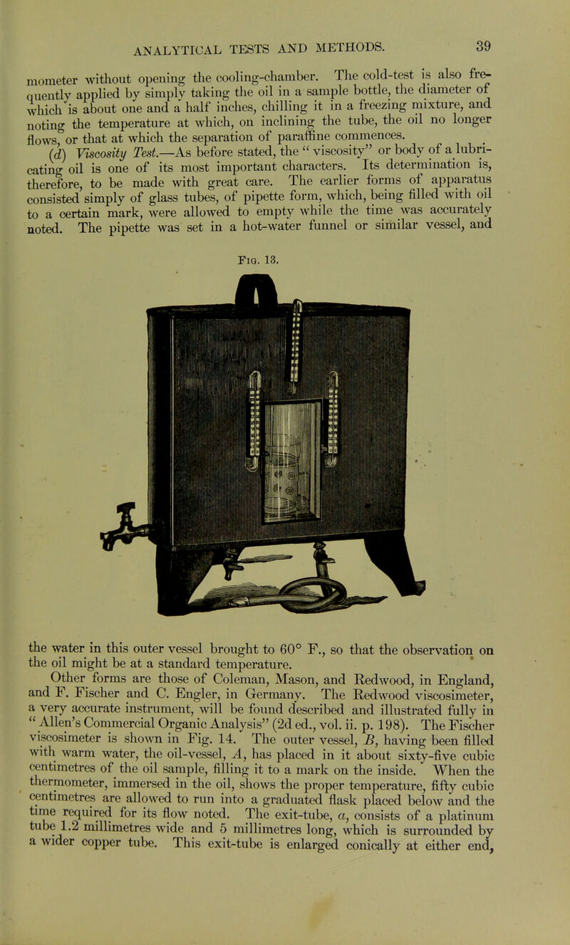 mometer without opening the cooling-chamber. The cold-test is also fr^ quently applied by simply taking the oil in a sample bottle, the diameter of which is about one and a half inches, chilling it in a freezing mixture, and noting the temperature at which, on inclining the tube, the oil no longer flows, or that at which the separation of paraffine commences. (d) Viscosity Test.—As before stated, the viscosity or body of a lubri- cating oil is one of its most important characters. Its determination is, therefore, to be made with great care. The earlier forms of apparatus consisted simply of glass tubes, of pipette form, which, being filled with oil to a certain mark, were allowed to empty while the time was accurately noted. The pipette was set in a hot-water funnel or similar vessel, and Fig. 13. the water in this outer vessel brought to 60° F,, so that the observation on the oil might be at a standard temperature. Other forms are those of Coleman, Mason, and Redwood, in England, and F. Fischer and C. Engler, in Germany. The Redwood viscosimeter, a very accurate instrument, will be found described and illustrated fully in Allen's Commercial Organic Analysis (2d ed., vol. ii. p. 198). The Fischer viscosimeter is shown in Fig. 14. The outer vessel, B, having been filled with warm water, the oil-vessel. A, has placed in it about sixty-five cubic centimetres of the oil sample, filling it to a mark on the inside. When the thermometer, immersed in the oil, shows the proper temperature, fifty cubic centimetres are allowed to run into a graduated flask placed below and the time required for its flow noted. The exit-tube, a, consists of a platinum tube 1.2 millimetres wide and 5 millimetres long, which is surrounded by a wider copper tube. This exit-tube is enlarged conically at either end,