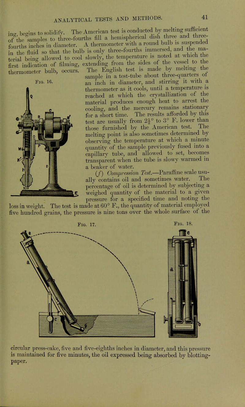 Fig. 16. ino> beo-ins to solidify. The American test is conducted by melting sufficient of^il examples to three-fourths fill a hemispherical dish three and tW- fourths inches in diameter. A thermometer with a round bulb is suspended n the fluid so that the bulb is only three-fourths immersed and the ma- terial being allowed to cool slowly, the temperature is noted at which the fiit indication of filming, extending from the sides of the vessel to he thermometer bulb, occurs. The English test is made by melting the sample in a test-tube about three-quarters of an inch in diameter, and stirring it with a thermometer as it cools, until a temperature is reached at which the crystallization of the material produces enough heat to arrest the cooling, and the mercury remains stationary for a short time. The results afforded by this test are usually from 2|° to 3° F. lower than those furnished by the American test. The melting point is also sometimes determined by observing the temperature at which a niinute quantity of the sample previously fused into a capillary tube, and allowed to set, becomes transparent when the tube is slowy warmed in a beaker of water. (/) Compression Test.—Paraffine scale usu- ally contains oil and sometimes water. The percentage of oil is determined by subjecting a weighed quantity of the material to a given pressure for a specified time and noting the loss in weight. The test is made at 60° F., the quantity of material employed five hundred grains, the pressure is nine tons over the whole surface of the Fig. 17 circular press-cake, five and five-eighths inches in diameter, and this pressure is maintained for five minutes, the oil expressed being absorbed by blotting- paper.