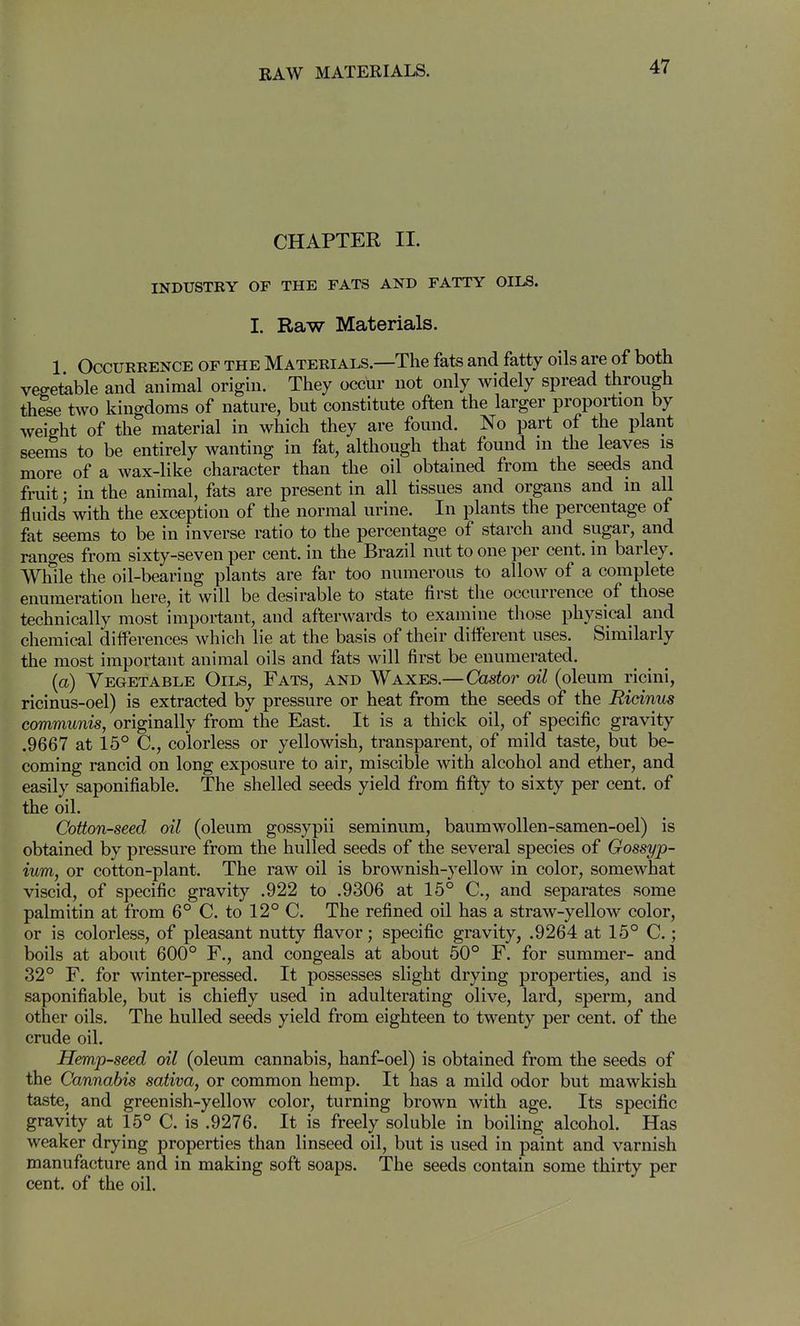 CHAPTER II. INDUSTRY OF THE FATS AND FATTY OILS. I. Raw Materials. 1 Occurrence of the Materials.—The fats and fatty oils are of both vegetable and animal origin. They occur not only widely spread through these two kingdoms of nature, but constitute often the larger proportion by weight of the material in which they are found. No part of the plant seems to be entirely wanting in fat, although that found ni the leaves is more of a wax-like character than the oil obtained from the seeds and fruit; in the animal, fats are present in all tissues and organs and in all fluids with the exception of the normal urine. In plants the percentage of fat seems to be in inverse ratio to the percentage of starch and sugar, and ranges from sixty-seven per cent, in the Brazil nut to one per cent, in barley. While the oil-bearing plants are far too numerous to allow of a complete enumeration here, it will be desirable to state first the occurrence of those technically most important, and afterwards to examine those physical and chemical differences which lie at the basis of their different uses. Similarly the most important animal oils and fats will first be enumerated. (a) Vegetable Oils, Fats, and Waxes.—Castor oil (oleum ricini, ricinus-oel) is extracted by pressure or heat from the seeds of the Ridnus communis, originally from the East. It is a thick oil, of specific gravity .9667 at 15° C, colorless or yellowish, transparent, of mild taste, but be- coming rancid on long exposure to air, miscible with alcohol and ether, and easily saponifiable. The shelled seeds yield from fifty to sixty per cent, of the oil. Cotton-seed oil (oleum gossypii seminum, baumwoUen-samen-oel) is obtained by pressure from the hulled seeds of the several species of Gossyp- ium, or cotton-plant. The raw oil is brownish-yellow in color, somewhat viscid, of specific gravity .922 to .9306 at 15° C, and separates some palmitin at from 6° C. to 12° C. The refined oil has a straw-yellow color, or is colorless, of pleasant nutty flavor; specific gravity, .9264 at 15° C.; boils at about 600° F., and congeals at about 50° F. for summer- and 32° F. for winter-pressed. It possesses slight drying properties, and is saponifiable, but is chiefly used in adulterating olive, lard, sperm, and other oils. The hulled seeds yield from eighteen to twenty per cent, of the crude oil. Hemp-seed oil (oleum cannabis, hanf-oel) is obtained from the seeds of the Cannabis saliva, or common hemp. It has a mild odor but mawkish taste, and greenish-yellow color, turning brown with age. Its specific gravity at 15° C. is .9276. It is freely soluble in boiling alcohol. Has weaker drying properties than linseed oil, but is used in paint and varnish manufacture and in making soft soaps. The seeds contain some thirty per cent, of the oil.