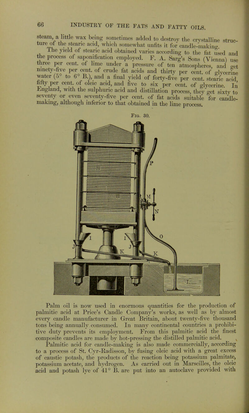 Steam a little wax being sometimes added t.) destroy the crystalline struc- ture of the stearic acid, wiiich somewiiat unfits it for candle-making Ihe yield of stearic acid obtained varies according to the fat used and the process of saponification enii)loyed. F. A. Sarg's Sons (Vienna) use three per cent, of lime under a pressure of ten atmospheres, and ^et ninety-five per cent, of crude fat acids and thirty per cent, of Ldycerine water (5° to 6° B.), and a final yield of forty-five per cent, stearic acid fifty per cent, of oleic acid, and five to six per cent, of glycerine In Jingland, with the sulphuric acid and distillation process, they get sixty to seventy or even seventy-five per cent, of fat acids suitable for candle- making, although inferior to that obtained in the lime process. Fig. 30. Palm oil is now used in enormous quantities for the production of palmitic acid at Price's Candle Company's works, as well as by almost every candle manufacturer in Great Britain, about twenty-five thousand tons being annually consumed. In many continental countries a prohibi- tive duty prevents its employment. From this palmitic acid the finest composite candles are made by hot-pressing the distilled palmitic acid. Palmitic acid for candle-making is also made commercially, according to a process of St. Cyr-Radisson, by fusing oleic acid with a great excess of caustic potash, the products of the reaction being potassium palmitate, potassium acetate, and hydrogen. As carried out in Marseilles, the oleic acid and potash lye of 41° B. are put into an autoclave provided with