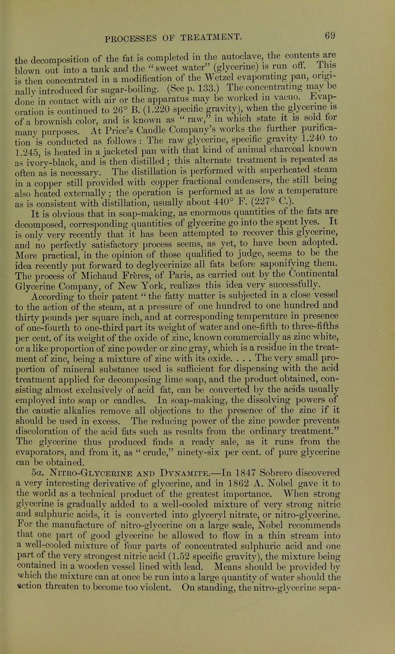 the decomposition of the fat is completed in the autoclave, the contents are blown out into a tank and the sweet water (glycerine) is run off. ihis is then concentrated in a modification of the Wetzel evaporating pan, origi- nally introduced for sugar-boiling. (See p. 133.) The concentrating may be done in contact with air or the apparatus may be worked in vacuo, i^vap- oration is continued to 26° B. (1.220 specific gravity), when the glycerine is of a brownish color, and is known as raw, in which state it is sold tor many purposes. At Price's Candle Company's works the further purifica- tion is conducted as follows : The raw glycerine, specific gravity 1.240 to 1.245, is heated in a jacketed pan with that kind of animal charcoal known as ivory-black, and is then distilled; this alternate treatment is repeated as often as is necessary. The distillation is performed with superheated steam in a copper still provided with copper fractional condensers, the still being also heated externally; the operation is performed at as low a temperature as is consistent with distillation, usually about 440° F. (227° C). It is obvious that in soap-making, as enormous quantities of the fats are decomposed, corresponding quantities of glycerine go into the spent lyes. ^ It is only very recently that it has been attempted to recover this glycerine, and no perfectly satisfactory process seems, as yet, to have been adopted. More practical, in the opinion of those qualified to judge, seems to be the idea recently put forward to deglycerinize all fats before saponifying them. The process of Michaud Fr^res, of Paris, as carried out by the Continental Glycerine Company, of New York, realizes this idea very successfully. According to their patent the fatty matter is subjected in a close vessel to the action of the steam, at a pressure of one hundred to one hundred and thirty pounds per square inch, and at corresponding temperature in presence of one-fourth to one-third part its weight of water and one-fifth to three-fifths per cent, of its weight of the oxide of zinc, known commercially as zinc white, or a like proportion of zinc powder or zinc gray, which is a residue in the treat- ment of zinc, being a mixture of zinc with its oxide. . . . The very small pro- portion of mineral substance used is sufficient for dispensing with the acid treatment applied for decomposing lime soap, and the product obtained, con- sisting almost exclusively of acid fat, can be converted by the acids usually employed into soap or candles. In soap-making, the dissolving powers of the caustic alkalies remove all objections to the presence of the zinc if it should be used in excess. The reducing power of the zinc powder prevents discoloration of the acid fats such as results from the ordinary treatment. The glycerine thus produced finds a ready sale, as it runs from the evaporators, and from it, as crude, ninety-six per cent, of pure glycerine can be obtained. 5a. Nitro-Glycerine and Dynamite.—In 1847 Sobrero discovered a very interesting derivative of glycerine, and in 1862 A. Nobel gave it to the world as a technical product of the greatest importance. When strong glycerine is gradually added to a well-cooled mixture of very strong nitric and sulphuric acids, it is converted into glyceryl nitrate, or nitro-glycerine. For the manufacture of nitro-glycerine on a large scale, Nobel recommends that one part of good glycerine be allowed to flow in a thin stream into a well-cooled mixture of four parts of concentrated sulphuric acid and one part of the very strongest nitric acid (1.52 specific gravity), the mixture being contained in a wooden vessel lined with lead. Means should be provided by which the mixture can at once be run into a large quantity of water should the ftction threaten to become too violent. On standing, the nitro-glycerine sepa-