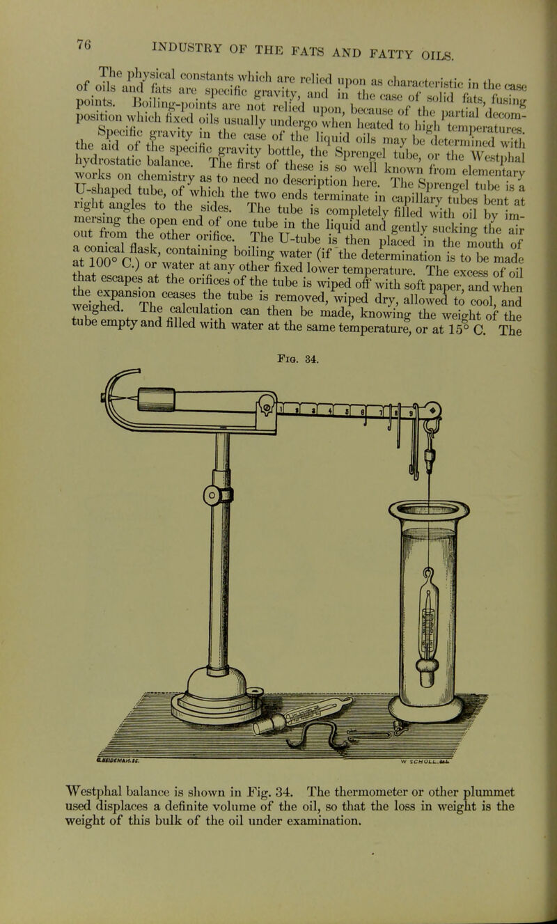 Specific gravity m the case of the liquid oils may be det^Sed wS; works on chemistry as to need no deseription here. Thc S, Zel tubeTs { ii^ut angles to the sides. The tube is completely filled with oil bv im mersing the open end of one tube in the liquid and gently uckin^ the ^r out fl-om the other orifice. The U-tube is then placed i the i^ou h of at W r 'f'^'T^ ^^1^^ determination S to be made at 100 C.) or water at any other fixed lower temperature. The excess oil that escapes at the orifices of the tube is wiped ol with soft pa^er'^nd when the expansion ceases the tube is removed, wiped dry, allowed to cool and weighed. The calculation can then be made, knowing the weiVht of the tube empty and filled with water at the same temperaturf, or at lT° C The Fig. 34. W SCMOL1..M. Westphal balance is shown in Fig. 34. The thermometer or other plummet used displaces a definite volume of the oil, so that the loss in weight is the weight of this bulk of the oil under examination.