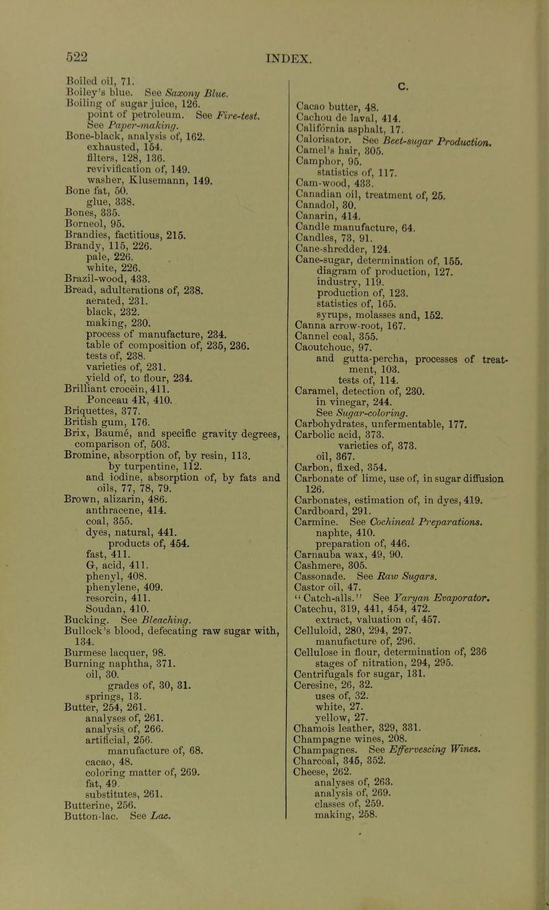 Boiled oil, 71. Boiley's blue. See Saxony Blue. Boiling of sugar jiiico, 126. ^oint of petroleum. See Fire-test. bee Paper-making. Bone-black, analysis of, 162. exhausted, 164. filters, 128, 136. revivification of, 149. washer, Klusemann, 149. Bone fat, 50. glue, 338. Bones, 335. Borneol, 95. Brandies, factitious, 215. Brandy, 115, 226. pale, 226. white, 226. Brazil-wood, 433. Bread, adulterations of, 238. aerated, 231. black, 232. making, 230. process of manufacture, 234. table of composition of, 235, 236. tests of, 238. varieties of, 231. yield of, to flour, 234. Brilliant crocein, 411. Ponceau 4R, 410. Briquettes, 377. British gum, 176. Brix, Baume, and specific gravity degrees, comparison of, 503. Bromine, absorption of, by resin, 113. by turpentine, 112. and iodine, absorption of, by fats and oils, 77, 78, 79. Brown, alizarin, 486. anthracene, 414. coal, 355. dyes, natural, 441. products of, 454. fast, 411. G, acid, 411. phenyl, 408. phenylene, 409. resorcin, 411. Soudan, 410. Bucking. See Bleaching. Bullock's blood, defecating raw sugar with, 134. Burmese lacquer, 98. Burning naphtha, 371. oil, 30. grades of, 30, 31. springs, 13. Butter, 254, 261. analyses of, 261. analysis of, 266. artificial, 256. manufacture of, 68. cacao, 48. coloring matter of, 269. fat, 49. substitutes, 261. Butterine, 256. Button-lac. See Lae. C. Cacao butter, 48. Cachou de laval, 414. California asphalt, 17. Calorisator. Sec Beet-mgar Prodwtion. Camel's hair, 305. Camphor, 95. statistics of, 117. Cam-wood, 438. Canadian oil, treatment of, 25. Canadol, 30. Canarin, 414. Candle manufacture, 64. Candles, 73, 91. Cane-shredder, 124. Cane-sugar, determination of, 155. diagram of production, 127. industry, 119. production of, 123. statistics of, 165. syrups, molasses and, 152. Canna arrow-root, 167. Cannel coal, 355. Caoutchouc, 97. and gutta-percha, processes of treat- ment, 103. tests of, 114. Caramel, detection of, 230. in vinegar, 244. See Sugar-coloring. Carbohydrates, unfermentable, 177. Carbolic acid, 373. varieties of, 373. oil, 367. Carbon, fixed, 354. Carbonate of lime, use of, in sugar diffusion 126. Carbonates, estimation of, in dyes, 419. Cardboard, 291. Carmine. See Cochineal Preparations. naphte, 410. preparation of, 446. Carnauba wax, 49, 90. Cashmere, 305. Cassonade. See Raw Sugars. Castor oil, 47. Catch-alls. See Faryan Evaporator. Catechu, 319, 441, 454, 472. extract, valuation of, 457. Celluloid, 280, 294, 297. manufacture of, 296. Cellulose in flour, determination of, 236 stages of nitration, 294, 295. Centrifugals for sugar, 131. Ceresine, 26, 32. uses of, 32. white, 27. yellow, 27. Chamois leather, 329, 331. Champagne wines, 208. Champagnes. See Effervescing Wines. Charcoal, 345, 352. Cheese, 262. analyses of, 263. analysis of, 269. classes of, 259. making, 258.