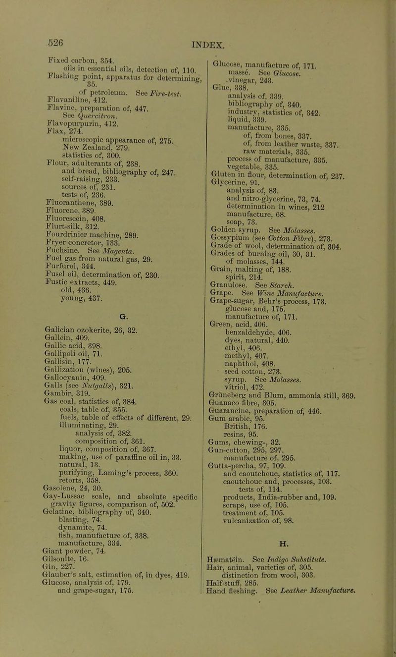 Fixed carbon, 354. oils in essential oils, detection of, 110. Flashing point, apparatus for determining. 35. of petroleum. See Fire-test Flavaniline, 412. Flavino, preparation of, 447. See Quercit7'on. Flavopurpurin, 412. Flax, 274. microscopic appearance of, 275. New Zealand, 279. statistics of, 300. Flour, adulterants of, 238. and bread, bibliography of, 247. self-raising, 238. sources of, 231. tests of, 236. Fluoranthene, 389. Fluorene, 389. Fluorescein, 408. Flurt-silk, 312. Fourdrinier machine, 289. Fryer concretor, 133. Fuchsine. See Magenta. Fuel gas from natural gas, 29. Furfurol, 344. Fusel oil, determination of, 230. Fustic extracts, 449. old, 436. young, 437. G. Galician ozokerite, 26, 32. Gallein, 409. Gallic acid, 398. Gallipoli oil, 71. Gallisin, 177. Gallization (wines), 205. Gallocyanin, 409. Galls (see Nutgalls), 321. Gambir, 319. Gas coal, statistics of, 384. coals, table of, 355. fuels, table of effects of different, 29. illuminating, 29. analysis of, 382. composition of, 361. liquor, composition of, 367. making, use of paraffine oil in, 83. natural, 13. purifying, Laming's process, 360. retorts, 358. Gasolene, 24, 30. Gay-Lussac scale, and absolute specific gravity figures, comparison of, 502. Gelatine, bibliography of, 340. blasting, 74. dynamite, 74. fish, manufacture of, 838. manufacture, 334. Giant powder, 74. Gilsonite, 16. Gin, 227. Glauber's salt, estimation of, in dyes, 419. Glucose, analysis of, 179. and grape-sugar, 176. Glucose, manufacture of, 171. mass6. See Olucoae. .vinegar, 243. Glue, 338. analysis of, 339. bibliography of, 340. industry, statistics of, 842. liquid, 339. manufacture, 335. of, from bones, 837. of, from leather waste, 837. raw materials, 336. process of manufacture, 886. vegetable, 335. Gluten in flour, determination of, 237. Glycerine, 91. analysis of, 83. and nitro-glycerine, 73, 74. determination in wines, 212 manufacture, 68. soap, 73. Golden syrup. See Molasses. Gossypium (see Cotton Fibre), 273. Grade of wool, determination of, 804. Grades of burning oil, 30, 31. of molasses, 144. Grain, malting of, 188. spirit, 214. Granulose. See Starch. Grape. See Wine Manufacture. Grape-sugar, Behr's process, 173, glucose and, 176. manufacture of, 171. Green, acid, 406. benzaldehyde, 406. dyes, natural, 440. ethyl, 406. methyl, 407. naphthol, 408. seed cotton, 278. syrup. See Molasses. vitriol, 472. Griineberg and Blum, ammonia still, 869. Guanaco fibre, 305. Guarancine, preparation of, 446. Gum arable, 95. British, 176. resins, 95. Gums, chewing-, 32. Gun-cotton, 295, 297. manufacture of, 295. Gutta-percha, 97, 109. and caoutchouc, statistics of, 117. caoutchouc and, processes, 103. tests of, 114. products. India-rubber and, 109. scraps, use of, 105. treatment of, 105. vulcanization of, 98. H. Hsematein. See Indigo Substitute. Hair, animal, varieties of, 306. distinction from wool, 303. Half-stuft, 285. Hand fleshing. See Leather Manufacture.