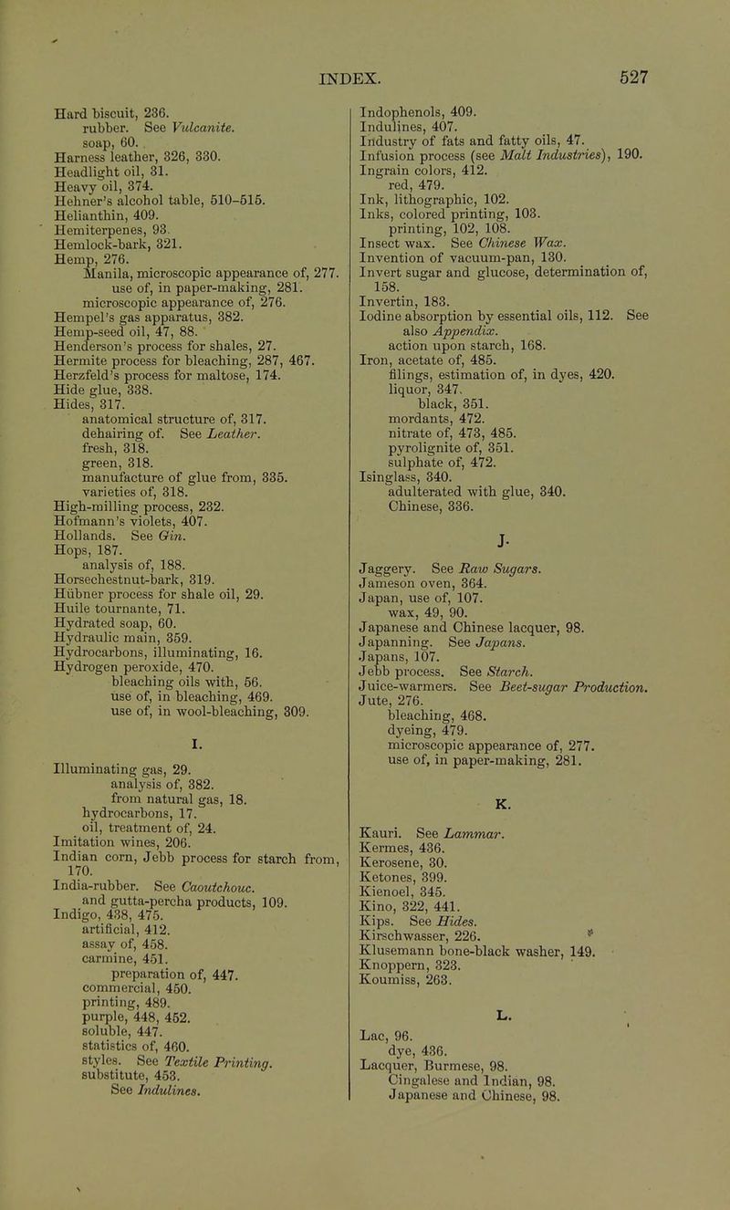 Hard biscuit, 236. rubber. See Vulcanite. soap, 60. . Harness leather, 326, 330. Headlight oil, 31. Heavy oil, 374. Hehner's alcohol table, 510-515. Helianthin, 409. Hemiterpenes, 93. Hemlock-bark, 321. Hemp, 276. Manila, microscopic appearance of, 277. use of, in paper-making, 281. microscopic appearance of, 276. Hempel's gas apparatus, 382. Hemp-seed oil, 47, 88. Henderson's process for shales, 27. Hermite process for bleaching, 287, 467. Herzfeld's process for maltose, 174. Hide glue, 338. Hides, 317. anatomical structure of, 317. dehairing of. See Leather. fresh, 318. green, 318. manufacture of glue from, 335. varieties of, 318. High-milling process, 232. Hofmann's violets, 407. Hollands. See Qin. Hops, 187. analysis of, 188. Horsechestnut-bark, 319. Hiibner process for shale oil, 29. Huile tournante, 71. Hydrated soap, 60. Hydraulic main, 359. Hydrocarbons, illuminating, 16. Hydrogen peroxide, 470. bleaching oils with, 56. use of, in bleaching, 469. use of, in wool-bleaching, 809. I. Illuminating gas, 29. analysis of, 382. from natural gas, 18. hydrocarbons, 17. oil, treatment of, 24. Imitation wines, 206. Indian corn, Jebb process for starch from, 170. India-rubber. See Caoutchouc. and gutta-percha products, 109. Indigo, 438, 475. artificial, 412. assay of, 458. carmine, 451. preparation of, 447. commercial, 450. printing, 489. purple, 448, 452. soluble, 447. statistics of, 460. styles. See Textile Printing. substitute, 453. See Indulines. 3X. 527 Indophenols, 409. Indulines, 407. Industry of fats and fatty oils, 47. Infusion process (see Malt Industries), 190. Ingrain colors, 412. red, 479. Ink, lithographic, 102. Inks, colored printing, 103. printing, 102, 108. Insect wax. See Chinese Wax. Invention of vacuum-pan, 130. Invert sugar and glucose, determination of, 158. Invertin, 183. Iodine absorption by essential oils, 112. See also Appendix. action upon starch, 168. Iron, acetate of, 485. filings, estimation of, in dyes, 420. liquor, 347. black, 351. mordants, 472. nitrate of, 473, 485. pyrolignite of, 351. sulphate of, 472. Isinglass, 340. adulterated with glue, 840. Chinese, 836. J- Jaggery. See Raw Sugars. Jameson oven, 364. Japan, use of, 107. wax, 49, 90. Japanese and Chinese lacquer, 98. Japanning. See Japans. Japans, 107. Jebb process. See Starch. Juice-warmers. See Beet-sugar Production. Jute, 276. bleaching, 468. dyeing, 479. microscopic appearance of, 277. use of, in paper-making, 281. K. Kauri. See Lammar. Kermes, 436. Kerosene, 30. Ketones, 399. Kienoel, 345. Kino, 322, 441. Kips. See Hides. Kirschwasser, 226. * Klusemann bone-black washer, 149. Knoppern, 323. Koumiss, 263. L. Lac, 96. dye, 436. Lacquer, Burmese, 98. Cingalese and Indian, 98. Japanese and Chinese, 98.