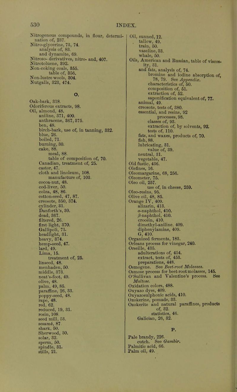 Nitrogenous compounds, in flour, determi- nation of, 237. Nitro-glycerine, 73, 74. analysis of, 83. and dynamite, 69. Nitroso- derivatives, nitro- and, 407. Nitrotoluene, 892. Non-coking coals, 355. table of, 356. Non-lustre wools, 804. Nutgalls, 323, 474. O. Oak-bark, 318. Odoriferous extracts, 98. Oil, almond, 48. aniline, 371, 400. anthracene, 367,375. ben, 48. birch-bark, use of, in tanning, 332. blue, 26. boiled, 71. burning, 30. cake, 88. meal, 88. table of composition of, 70. Canadian, treatment of, 25. castor, 47. cloth and linoleum, 108. manufacture of, 103. cocoa-nut, 48. cod-liver, 50. colza, 48, 86. cotton-seed, 47, 87. creosote, 350, 374. cylinder, 31. Danforth's, 30. dead, 367. filtered, 26. first light, 370. Gallipoli, 71. headlight, 31. heavy, 374. hemp-seed, 47. lard, 49. Lima, 16. treatment of, 25. linseed, 48. menhaden, 60. middle, 373. neat's-foot, 49. olive, 48. palm, 49, 85. paraffine, 26, 33. poppy-seed, 48. rape, 48. red, 62. reduced, 19, 31. rosin, 108 seed mill, 53. sesame, 87. shark, 50. Sherwood, 30. solar, 32. sperm, 50. spindle, 31< stills, 21. Oil, sunned, 12. . tallow, 49. train, 50. vaseline, 33. whale, 50. Oils, American and Kussian, table of viscos- ity, 31. and fats, analysis of, 74. bromine and iodine absorption of, 78, 79. See Appendix. characteristics of, 60. composition of, 51. extraction of, 52. saponification equivalent of, 77. animal, 49. creosote, tests of, 380. essential, and resins, 92 processes, 98. classes of, 93. extraction of, by solvents, 92. tests of, 110. fats, and waxes, products of, 70. fish, 88. lubricating, 31. value of, 39. neutral, 31. vegetable, 47. Old fustic, 436. Olefines, 16. Oleomargarine, 68, 256. Oleometer, 75. Oleo oil, 257. use of, in cheese, 259. Oleo-resins, 95. Olive oil, 48, 85. Orange IV, 409. alizarin, 413. a-naphthol, 410. /3-naphthol, 410. crocein, 4lO. dimethyl-aniline. 409. diphenylamine, 409. G, 410. Organized ferments, 183. Orleans process for vinegar, 240. Orseille, 435. adulterations of, 454. extract, tests of, 453. preparations, 448. Osmogene. See Beet-root Molasses. Osmose process for beet-root molasses, 145. O'Sullivan and Valentine's process. See Maltose. Oxidation colors, 488. Oxyazo dyes, 409. Oxyazosulphonic acids, 410. Ozokerine, pomade, 33. Ozokerite and natural paraflSnes, products of, 32. statistics, 46. Galician, 26, 32. P. Pale brandy, 226. cutch. See Oambir. ^ Palmitic acid, 66. Palm oil, 49.