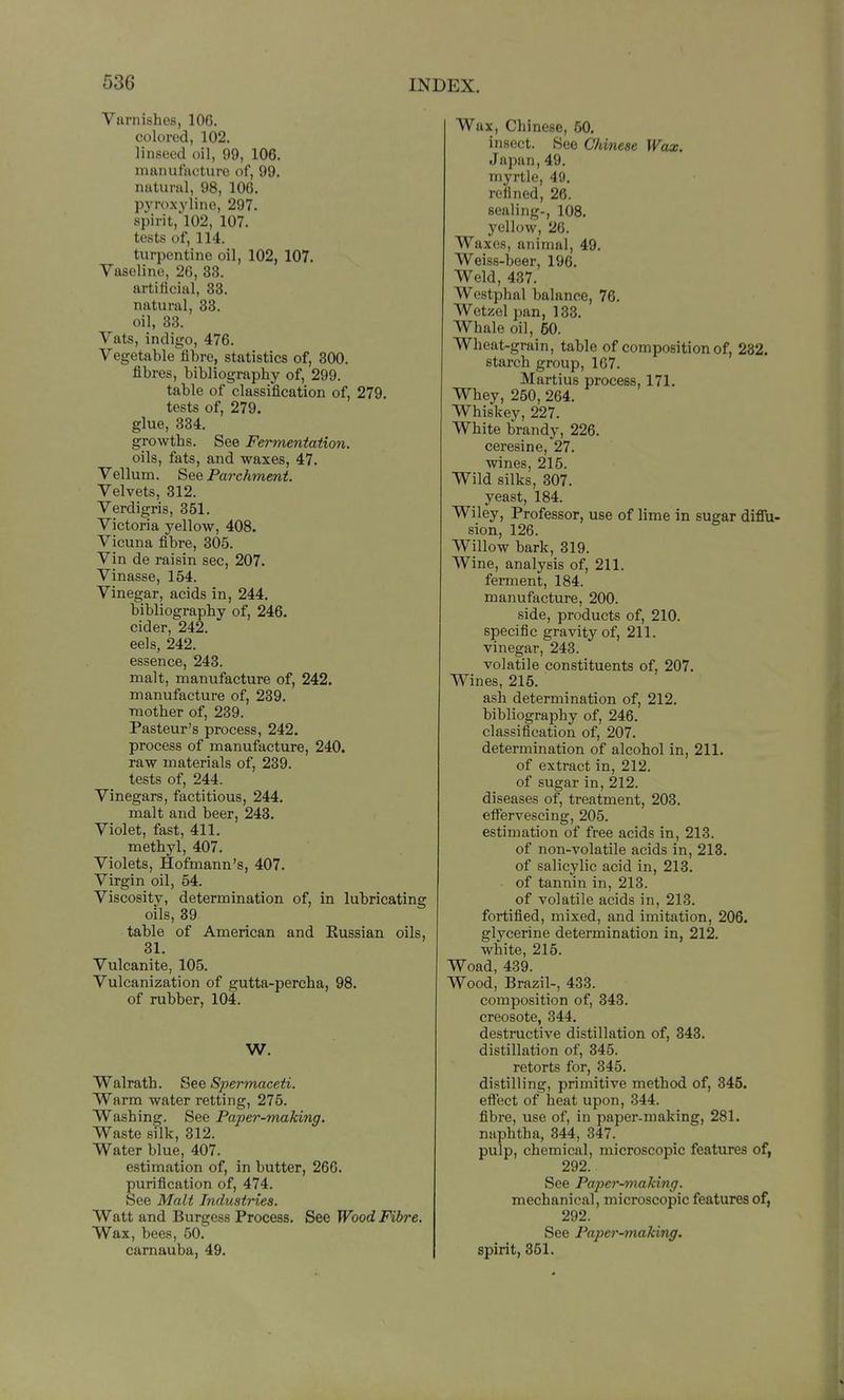 Varnishes, 106. colored, 102. linseed oil, 99, 106. manufacture of, 99. natural, 98, 106. pyroxylino, 297. spirit,'l02, 107. tests of, 114. turpentine oil, 102, 107. Vaseline, 26, 33. artificial, 33. natural, 38. oil, 33. Vats, indigo, 476. Vegetable fibre, statistics of, 300. fibres, bibliography of, 299. table of classification of, 279. tests of, 279. glue, 334. growths. See Fermentation. oils, fats, and waxes, 47. Vellum. See Paixhment. Velvets, 312. Verdigris, 351. Victoria yellow, 408. Vicuna fibre, 305. Vin de raisin sec, 207. Vinasse, 154. Vinegar, acids in, 244. bibliography of, 246. cider, 242. eels, 242. essence, 243. malt, manufacture of, 242. manufacture of, 239. mother of, 239. Pasteur's process, 242. process of manufacture, 240. raw materials of, 239. tests of, 244. Vinegars, factitious, 244. malt and beer, 248. Violet, fast, 411. methyl, 407. Violets, Hofinann's, 407. Virgin oil, 54. Viscosity, determination of, in lubricating oils, 39 table of American and Kussian oils, 31. Vulcanite, 105. Vulcanization of gutta-percha, 98. of rubber, 104. W. Walrath. See Spermaceti. Warm water retting, 275. Washing. See Paper-making. Waste silk, 312. Water blue, 407. estimation of, in butter, 266. purification of, 474. See Malt Industries. Watt and Burgess Process. See Wood Fibre. Wax, bees, 50. camauba, 49. Wax, Chinese, 50. insect. See Chinese Wax. Japan,49. myrtle, 49. refined, 26. sealing-, 108. yellow, 26. Waxes, animal, 49. Weiss-beer, 196. Weld, 437. Westphal balance, 76. Wetzel pan, 133. Whale oil, 60. Wheat-grain, table of composition of, 282. starch group, 167. Martius process, 171. Whey, 250, 264. Whiskey, 227. White brandy, 226. ceresine, 27. wines, 215. Wild silks, 307. yeast, 184. Wiley, Professor, use of lime in sugar diffu- sion, 126. Willow bark, 319. Wine, analysis of, 211. ferment, 184. manufacture, 200. side, products of, 210. specific gravity of, 211. vinegar, 243. volatile constituents of, 207. Wines, 215. ash determination of, 212. bibliography of, 246. classification of, 207. determination of alcohol in, 211. of extract in, 212. of sugar in,212. diseases of, treatment, 203. eflTervescing, 205. estimation of free acids in, 213. of non-volatile acids in, 213. of salicylic acid in, 213, of tannin in, 213. of volatile acids in, 213. fortified, mixed, and imitation, 206. glycerine determination in, 212. white, 215. Woad, 439. Wood, Brazil-, 433. composition of, 343. creosote, 344. destructive distillation of, 343. distillation of, 345. retorts for, 345. distilling, primitive method of, 345. eflect of heat upon, 344. fibre, use of, in paper-making, 281. naphtha, 344, 347. pulp, chemical, microscopic features of, 292. See Paper-making. mechanical, microscopic features of, 292. See Paper-making. spirit, 361.