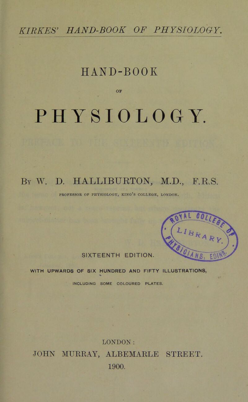 KIRICES’ HAND-BOOK OF PHYSIOLOGY. HAND-BOOK OF PHYSIOLOGY. By W. D. HALLIBURTON, M.D, F.R.S. PROFESSOR OF PHYSIOLOGY, KING’S COLLEGE, LONDON. SIXTEENTH EDITION. WITH UPWARDS OF SIX HUNDRED AND FIFTY ILLUSTRATIONS, INCLUDING SOME COLOURED PLATES. LONDON: •JOHN MURRAY, ALBEMARLE STREET. 1900.