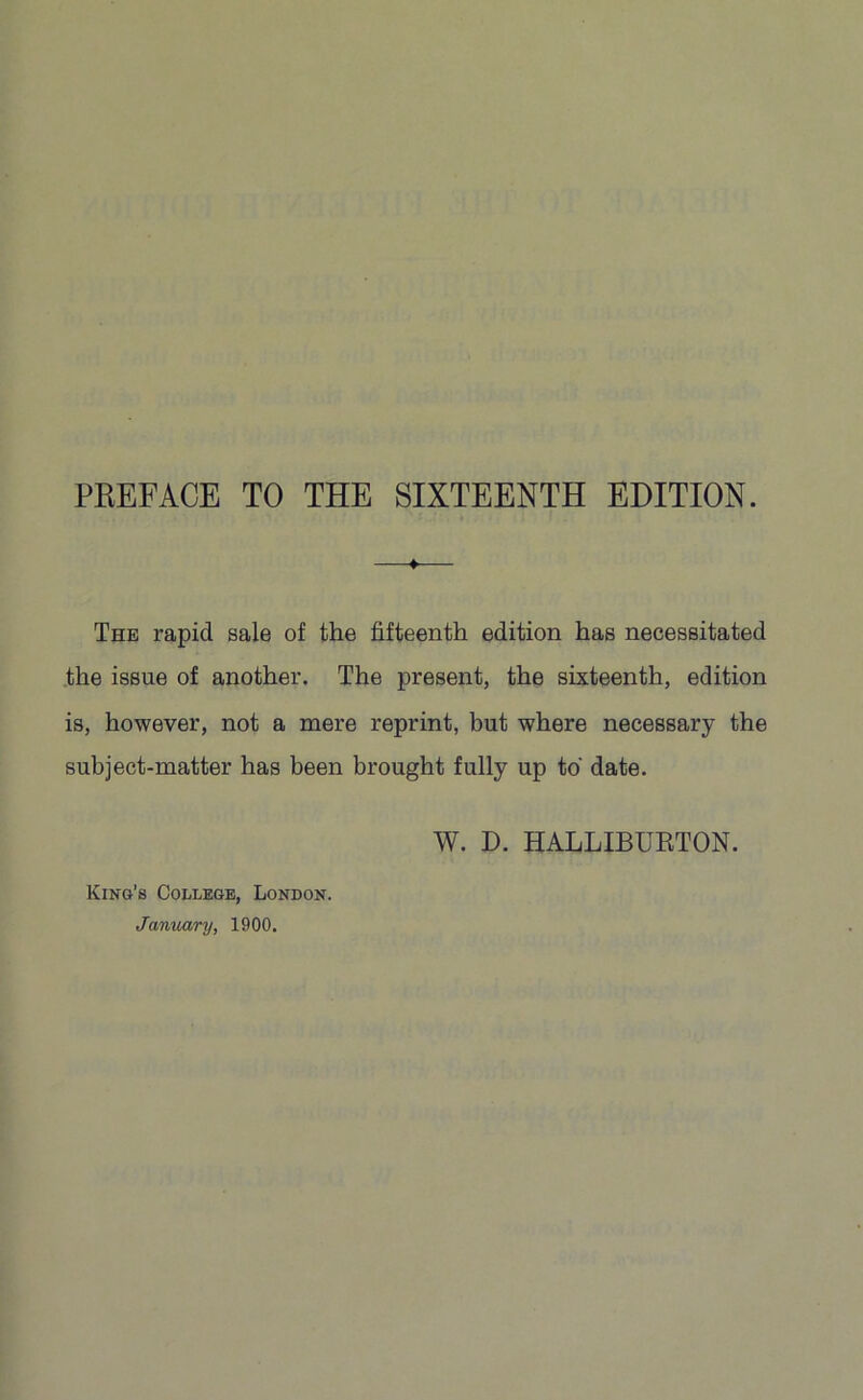 —♦-—- The rapid sale of the fifteenth edition has necessitated the issue of another. The present, the sixteenth, edition is, however, not a mere reprint, but where necessary the subject-matter has been brought fully up to date. W. D. HALLIBURTON. King’s College, London. January, 1900.