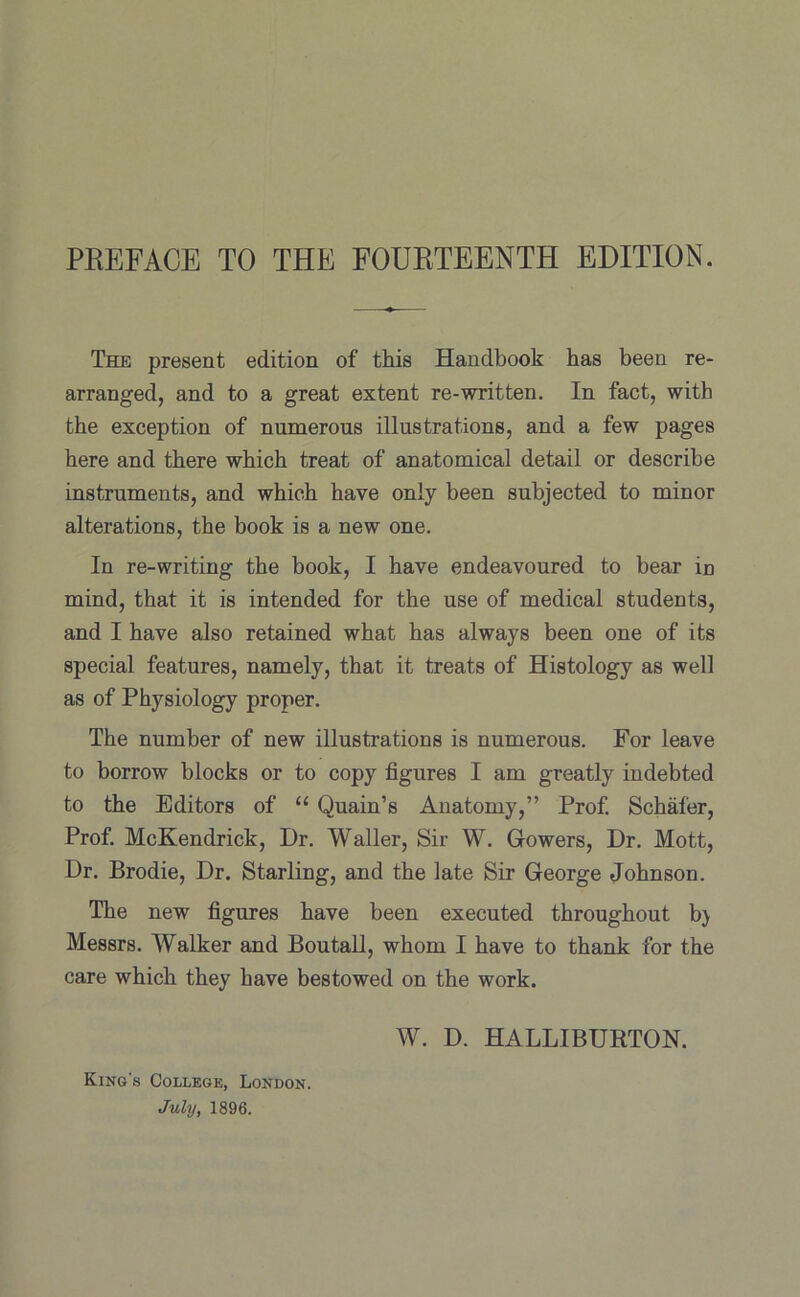 The present edition of this Handbook has been re- arranged, and to a great extent re-written. In fact, with the exception of numerous illustrations, and a few pages here and there which treat of anatomical detail or describe instruments, and which have only been subjected to minor alterations, the book is a new one. In re-writing the book, I have endeavoured to bear in mind, that it is intended for the use of medical students, and I have also retained what has always been one of its special features, namely, that it treats of Histology as well as of Physiology proper. The number of new illustrations is numerous. For leave to borrow blocks or to copy figures I am greatly indebted to the Editors of “ Quain’s Anatomy,” Prof. Schafer, Prof. McKendrick, Dr. Waller, Sir W. Gowers, Dr. Mott, Dr. Brodie, Dr. Starling, and the late Sir George Johnson. The new figures have been executed throughout b) Messrs. Walker and Boutall, whom I have to thank for the care which they have bestowed on the work. W. D. HALLIBURTON. King's College, London. July, 1896.