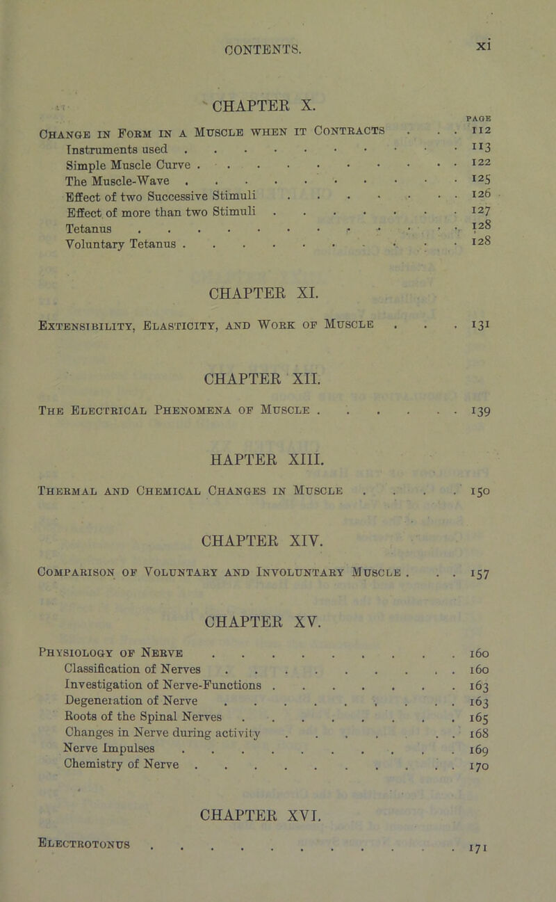 'CHAPTER X. PAGE Change in Form in a Muscle when it Contracts . . . 112 Instruments used JI3 Simple Muscle Curve 122 The Muscle-Wave I25 Effect of two Successive Stimuli 126 Effect of more than two Stimuli . . . . . • .127 Tetanus - • ... 128 Voluntary Tetanus • • • I2^ CHAPTER XI. Extensibility, Elasticity, and Work op Muscle . . .131 CHAPTER XII. The Electrical Phenomena op Muscle . . . . . . 139 HAPTER XIII. Thermal and Chemical Changes in Muscle . . . .150 CHAPTER XIV. Comparison op Voluntary and Involuntary Muscle . . . 157 CHAPTER XV. Physiology of Nerve 160 Classification of Nerves 160 Investigation of Nerve-Functions 163 Degeneration of Nerve 163 Roots of the Spinal Nerves 165 Changes in Nerve during activity ...... 168 Nerve Impulses .169 Chemistry of Nerve . . . . 170 CHAPTER XVI. Electrotonus 171