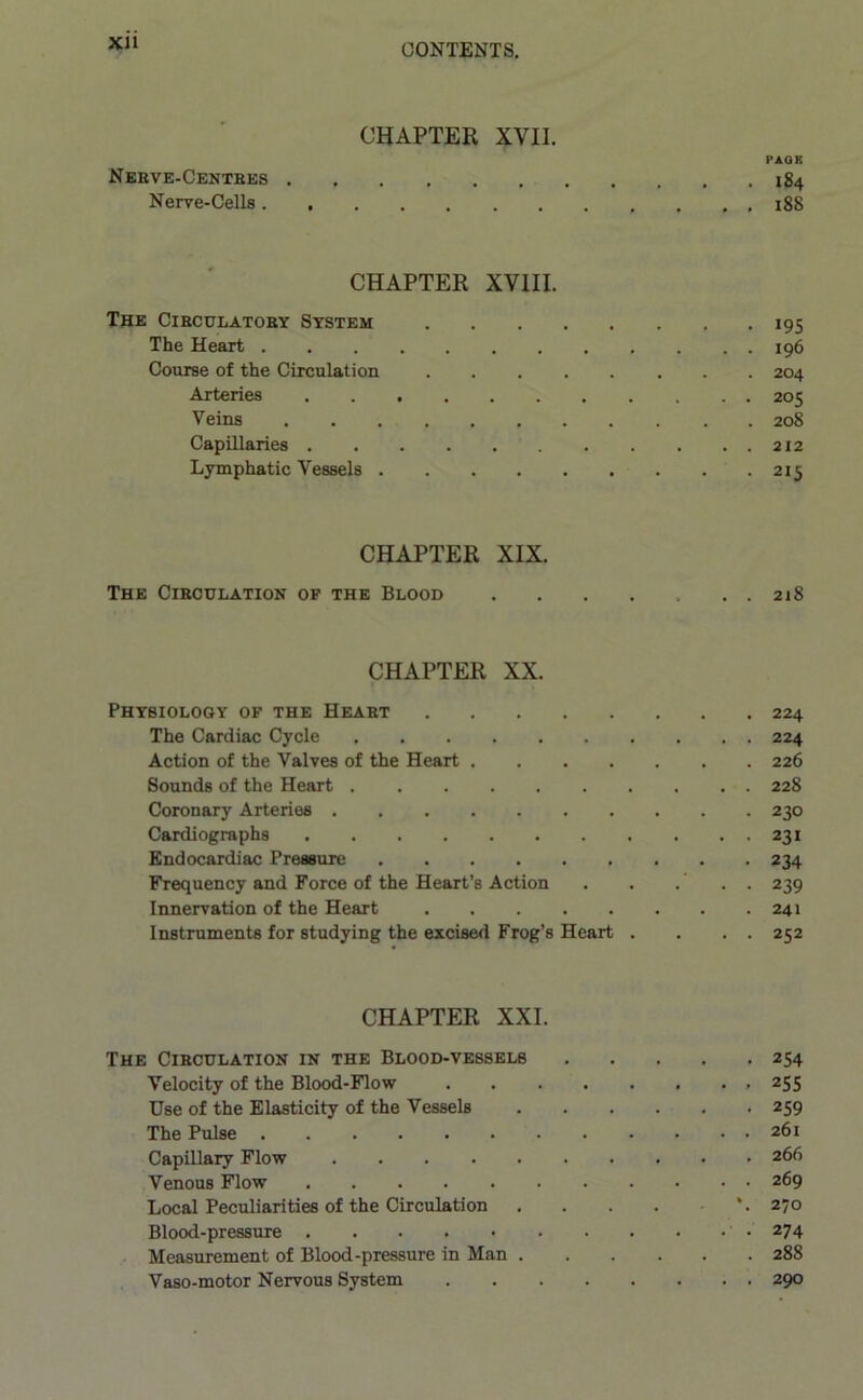 XU CHAPTER XVII. PAGK Nebve-Centbes 184 Nerve-Cells 18S CHAPTER XVIII. The Ciecdlatoey System 195 The Heart ............ 196 Course of the Circulation 204 Arteries 205 Veins 208 Capillaries 212 Lymphatic Vessels 215 CHAPTER XIX. The Cibculation of the Blood 218 CHAPTER XX. Physiology of the Heaet 224 The Cardiac Cycle 224 Action of the Valves of the Heart 226 Sounds of the Heart 228 Coronary Arteries 230 Cardiographs 231 Endocardiac Pressure 234 Frequency and Force of the Heart’s Action . . . . . 239 Innervation of the Heart 241 Instruments for studying the excised Frog’s Heart . . . . 252 CHAPTER XXI. The Cibculation in the Blood-vessels 254 Velocity of the Blood-Flow 255 Use of the Elasticity of the Vessels 259 The Pulse 261 Capillary Flow 266 Venous Flow 269 Local Peculiarities of the Circulation \ 270 Blood-pressure ' • 274 Measurement of Blood-pressure in Man 288 Vaso-motor Nervous System 290