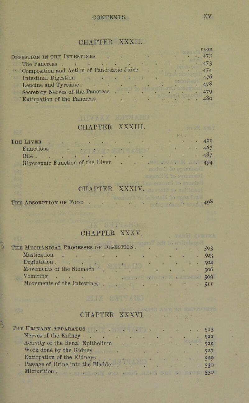 CHAPTER XXXII. PAGE Digestion in the Intestines • • 473 The Pancreas 473 ' Composition and Action of Pancreatic Juice . .... 474 Intestinal Digestion V • • 47^ Leucine and Tyrosine '• • ••478 Secretory Nerves of the Pancreas . . . • • • 479 ' Extirpation of the Pancreas ........ 480 CHAPTER XXXIII. u; 1 .j The Liver 481 Functions • ■ ■ A%7 Bile 487 Glycogenic Function of the Liver 494 CHAPTER XXXIY. 1 The Absorption of Food 498 CHAPTER XXXV. The Mechanical Processes of Digestion 503 Mastication 503 Deglutition 504 Movements of the Stomach . 506 Vomiting 509 Movements of the Intestines . . . . . . . 511 CHAPTER XXXVI The Urinary Apparatus 513 Nerves of the Kidney 522 Activity of the Renal Epithelium . . . . . . 525 Work done by the Kidney 527 Extirpation of the Kidneys .... ... 529 Passage of Urine into the Bladder . ‘ 530 Micturition . . . , ...... 530
