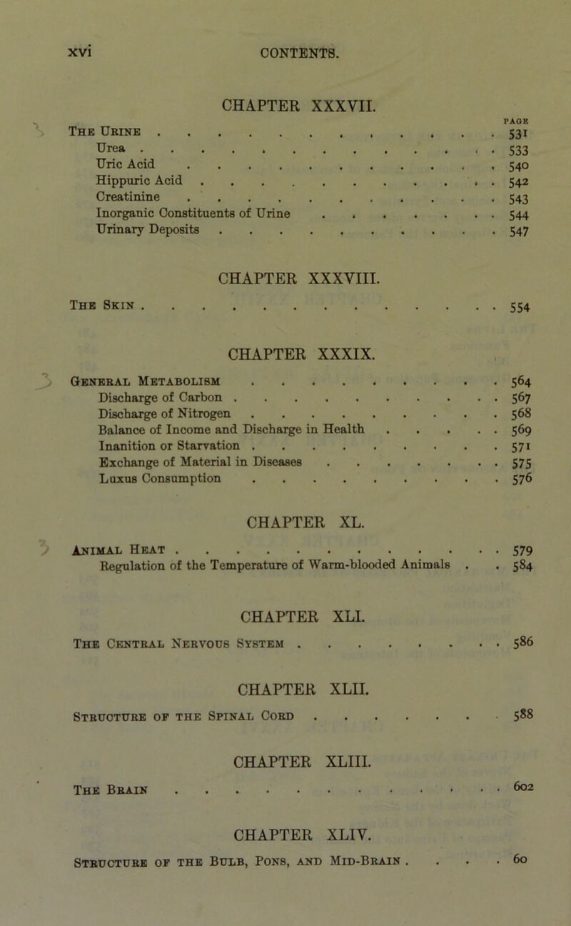CHAPTER XXXVII. PAGE The Urine 531 Urea 533 Uric Acid 540 Hippuric Acid . 542 Creatinine 543 Inorganic Constituents of Urine 544 Urinary Deposits 547 CHAPTER XXXVIII. The Skin 554 CHAPTER XXXIX. General Metabolism 564 Discharge of Carbon 567 Discharge of Nitrogen 568 Balance of Income and Discharge in Health 569 Inanition or Starvation 571 Exchange of Material in Diseases 575 Luxus Consumption 576 CHAPTER XL. ; Animal Heat 579 Regulation of the Temperature of Warm-blooded Animals . . 584 CHAPTER XLI. The Central Nervods System 586 CHAPTER XLII. Structure of the Spinal Cord 588 CHAPTER XLIII. The Brain 6°2 CHAPTER XLIV. Structure of the Bulb, Pons, and Mid-Brain . . 60