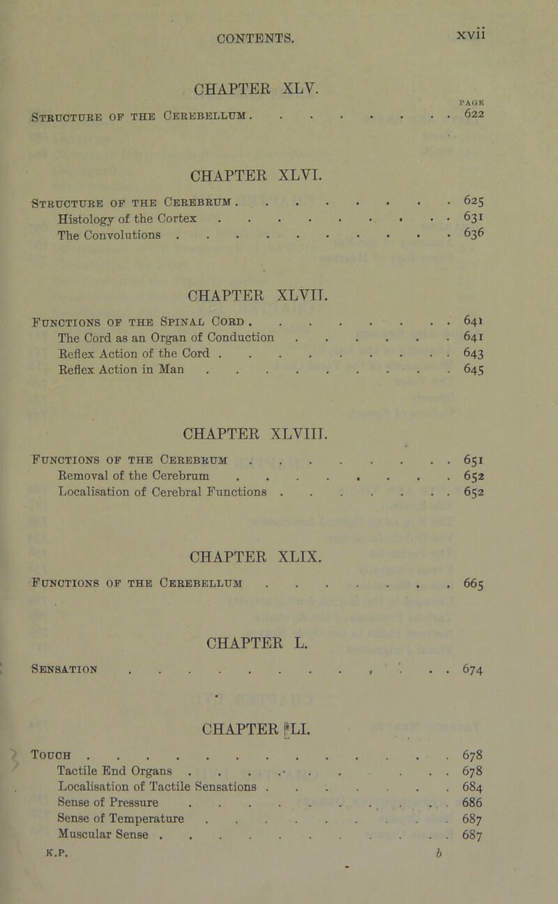CHAPTER XLV. PAGE Structure of the Cerebellum 622 CHAPTER XLYI. Structure of the Cerebrum 625 Histology of the Cortex . . . . . . ■ • • 631 The Convolutions 636 CHAPTER XLVIT. Functions of the Spinal Cord 641 The Cord as an Organ of Conduction 641 Reflex Action of the Cord 643 Reflex Action in Man 645 CHAPTER XLVIII. Functions of the Cerebrum 651 Removal of the Cerebrum 652 Localisation of Cerebral Functions 652 CHAPTER XLIX. Functions of the Cerebellum 665 CHAPTER L. Sensation , . 674 CHAPTER j*LI. Touch 678 Tactile End Organs ....... ... 678 Localisation of Tactile Sensations ....... 684 Sense of Pressure . . . 686 Sense of Temperature 687 Muscular Sense 687 k.p. b