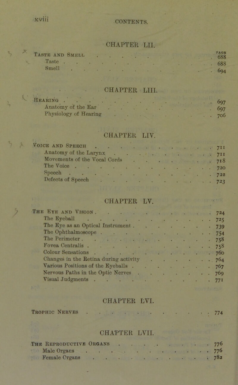 CHAPTER LII. Taste and Smell Taste Smell PAOB . 688 . 688 • 694 CHAPTER LIII. Hearing Anatomy of the Ear Physiology of Hearing .... 697 697 706 CHAPTER LIV. Voice and Speech Anatomy of the Larynx .... Movements of the Vocal Cords The Voice Speech Defects of Speech 711 711 718 720 722 723 CHAPTER LV. The Eye and Vision 724 The Eyeball 725 The Eye as an Optical Instrument 739 The Ophthalmoscope 754 The Perimeter 758 Fovea Centralis 758 Colour Sensations 760 Changes in the Retina during activity 764 Various Positions of the Eyeballs 767 Nervous Paths in the Optic Nerves 769 Visual Judgments 771 CHAPTER LVI. Trophic Nerves 774 CHAPTER LVII. The Reproductive Organs 776 Male Organs 77^ Female Organs 782