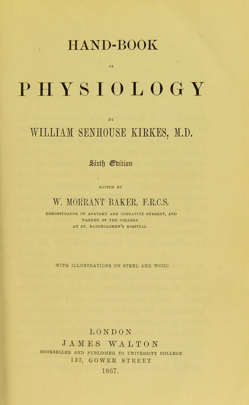 P H YS I O L 0 G Y WILLIAM SENHOUSE KIEKES, I.D. Sixty Litton W. MOEEANT BAKER, F.E.C.S. DEMONSTRATOR OF ANATOMY AND OPERATIVE SURGERY, AND WARDEN OF THE COLLEGE AT ST. BARTHOLOMEW'S HOSPITAL WITH ILLUSTRATIONS ON STEEL AND WOOD LONDON JAMES WALTON 110OKSELLER AND PUBLISHER TO UNIVERSITY COLLEGE 137, GOWER STREET 1867.