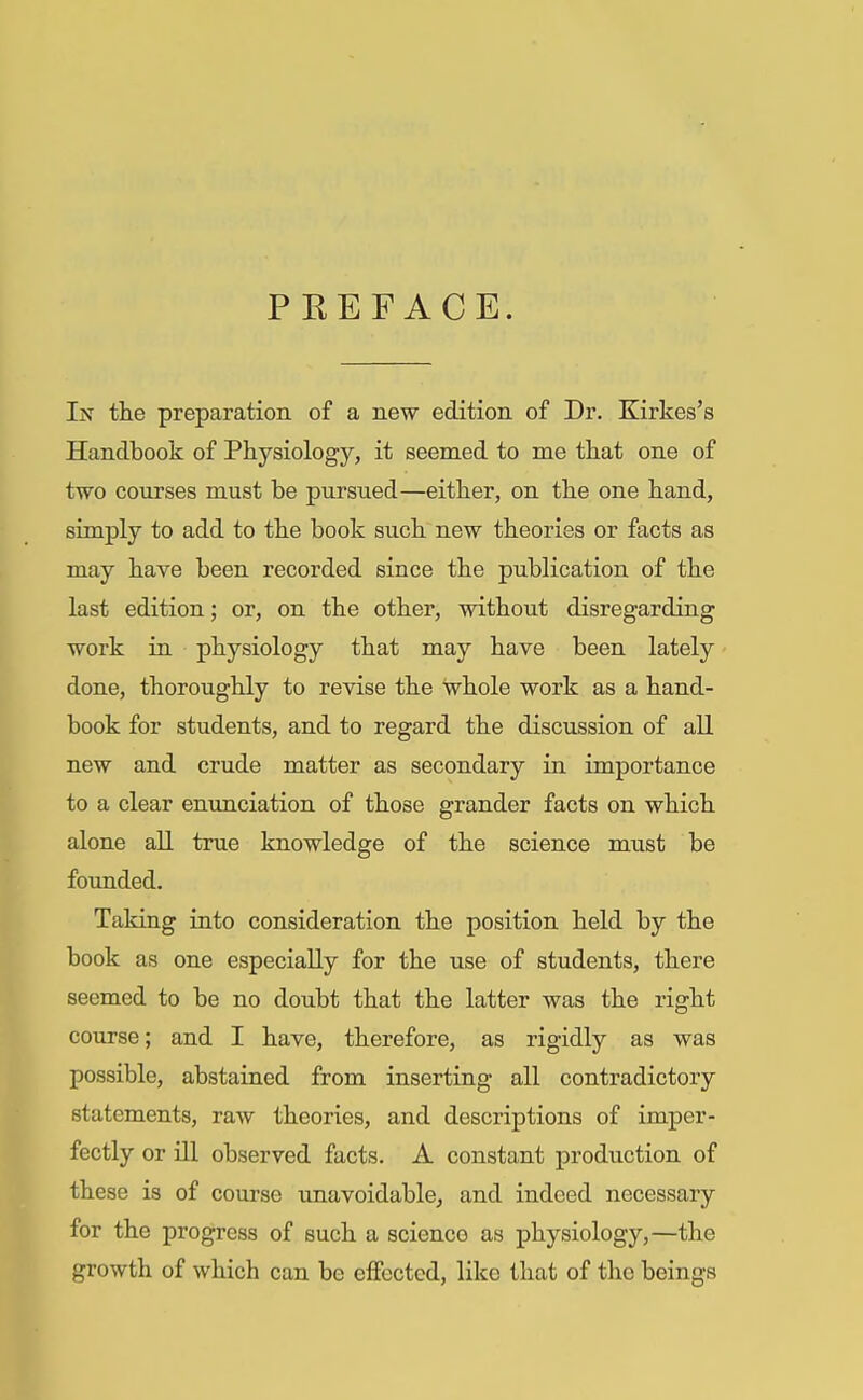PREFACE. In the preparation of a new edition of Dr. Kirkes's Handbook of Physiology, it seemed to me that one of two courses must be pursued—either, on the one hand, simply to add to the book such new theories or facts as may have been recorded since the publication of the last edition; or, on the other, without disregarding work in physiology that may have been lately done, thoroughly to revise the whole work as a hand- book for students, and to regard the discussion of all new and crude matter as secondary in importance to a clear enunciation of those grander facts on which alone all true knowledge of the science must be founded. Taking into consideration the position held by the book as one especially for the use of students, there seemed to be no doubt that the latter was the right course; and I have, therefore, as rigidly as was possible, abstained from inserting all contradictory statements, raw theories, and descriptions of imper- fectly or ill observed facts. A constant production of these is of course unavoidable, and indeed necessary for the progress of such a scienco as physiology,—the growth of which can be effected, like that of the beings