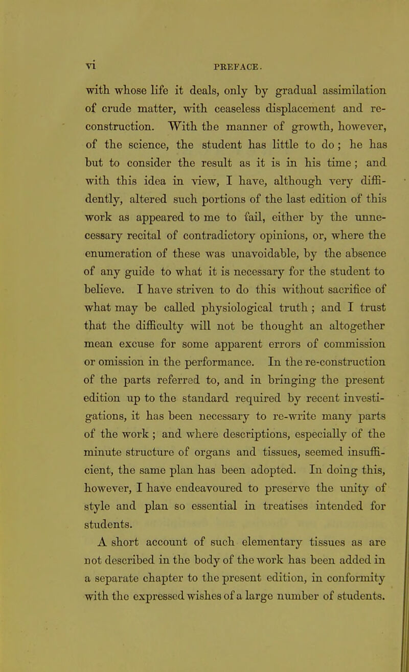 with whose life it deals, only by gradual assimilation of crude matter, with ceaseless displacement and re- construction. With the manner of growth, however, of the science, the student has little to do; he has but to consider the result as it is in his time ; and with this idea in view, I have, although very diffi- dently, altered such portions of the last edition of this work as appeared to me to fail, either by the unne- cessary recital of contradictory opinions, or, where the enumeration of these was unavoidable, by the absence of any guide to what it is necessary for the student to believe. I have striven to do this without sacrifice of what may be called physiological truth ; and I trust that the difficulty will not be thought an altogether mean excuse for some apparent errors of commission or omission in the performance. In the re-construction of the parts referred to, and in bringing the present edition up to the standard required by recent investi- gations, it has been necessary to re-write many parts of the work ; and where descriptions, especially of the minute structure of organs and tissues, seemed insuffi- cient, the same plan has been adopted. In doing this, however, I have endeavoured to preserve the unity of style and plan so essential in treatises intended for students. A short account of such elementary tissues as are not described in the body of the work has been added in a separate chapter to the present edition, in conformity with the expressed wishes of a large number of students.