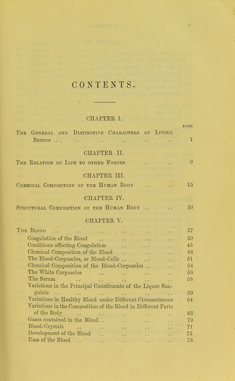 CONTENTS. CHAPTER I. PAGE The Genehal and Distinctive Characters op Living Beings ... .. .. .. .. .. 1 CHAPTER II. The Relation of Life to other Forces .. .. 9 CHAPTER III. Chemical Composition of the Human Body .. .. 15 CHAPTER IV. Structural Composition of the Human Body .. .. !30 CHAPTER V. The Blood .. .. .. .. .. .. 37 Coagulation of the Blood .. .. .. .. 39 Conditions affecting Coagulation .. .. .. 45 Chemical Composition of the Blood .. .. .. 48 The Blood-Corpuscles, or Blood-Cells .. .. .. 51 Chemical Composition of the Blood-Corpuscles .. .. 54 The White Corpuscles .. .. .. .. 5G The Serum .. .. .. .. .. 58 Variations in the Principal Constituents of the Liquor San- guinis .. .. ... .. ■ .. .. 59 Variations in Healthy Blood under Different Circumstances 64 Variations in the Composition of the Blood in Different Parts of the Body .. .. .. .. .. 65 Gases contained in tho Blood.. .. .. .. 70 Blood-Crystals ..• .. .. .. .. 71 Development of the Blood .. .. .. .. 73 Uses of the Blood .. .. .. .. .. 78