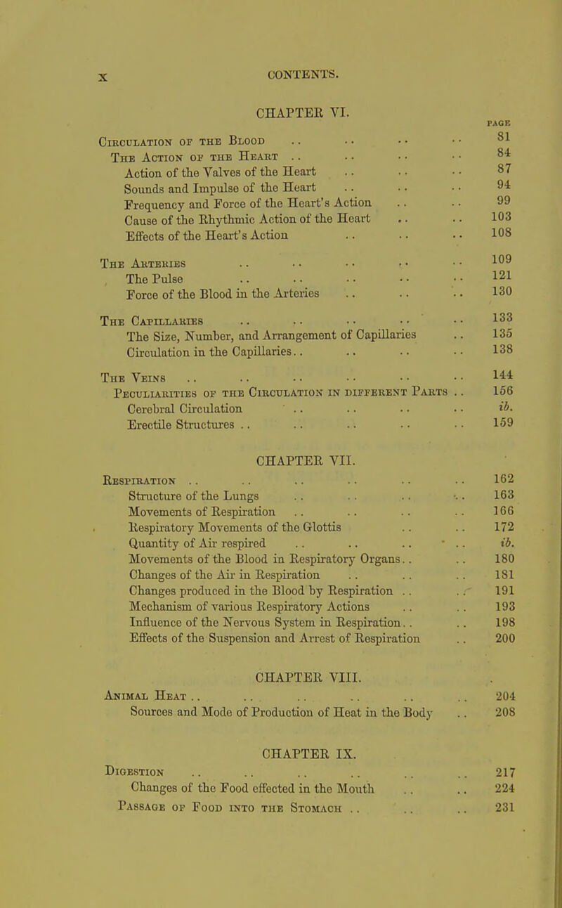 CHAPTER VI. PAGE Circulation of the Blood The Action of the Heart Action of the Valves of the Heart . - . • • • 87 Sounds and Impulse of the Heart .. .. • • 94 Frequency and Force of the Heart's Action .. .. 99 Cause of the Rhythmic Action of the Heart .. .. 103 Effects of the Heart's Action .. .. .. 108 The Arteries .. .. • • • • • • ■'■09 The Pulse .. •• •• 121 Force of the Blood in the Arteries .. .. .. 130 The Capillaries .. • • • • • • 133 The Size, Number, and Arrangement of Capillaries .. 136 Circulation in the Capillaries.. .. .. •• 138 The Veins .. .. .. • • • • • • I4* Peculiarities of the Circulation in different Parts .. 156 Cerebral Circulation ' .. .. .. . • ib- Erectile Structures .. .. .. .. •• 159 CHAPTER VII. Respiration .. .. .. .. .. .. 162 Structure of the Lungs . . .. ■•. 163 Movements of Respiration .. .. .. .. 166 Respiratory Movements of the Glottis .. 172 Quantity of Air respired .. .. . . ' . . ib. Movements of the Blood in Respiratory Organs.. .. 180 Changes of the Air in Respiration .. .. .. 181 Changes produced in the Blood by Respiration .. 191 Mechanism of various Respiratory Actions .. 193 Influence of the Nervous System in Respiration.. .. 198 Effects of the Suspension and Arrest of Respiration .. 200 CHAPTER VIII. Animal Heat .. ... .. .. .. 204 Sources and Mode of Production of Heat in the Body .. 208 CHAPTER IX. Digestion .. .. .. .. .. .. 217 Changes of the Food effected in the Mouth .. .. 224 Passaoe of Food into the Stomach .. .. .. 231